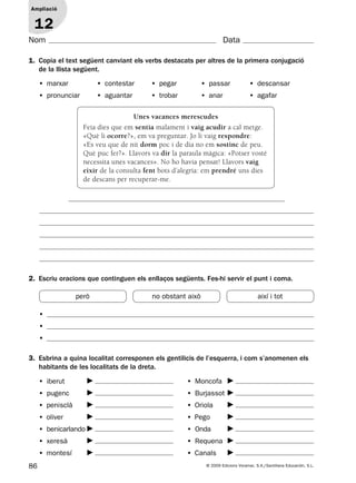 86 © 2009 Edicions Voramar, S.A./Santillana Educación, S.L.
Ampliació
1
Nom Data
1. Copia el text següent canviant els verbs destacats per altres de la primera conjugació
de la llista següent.
2. Escriu oracions que continguen els enllaços següents. Fes-hi servir el punt i coma.
3. Esbrina a quina localitat corresponen els gentilicis de l’esquerra, i com s’anomenen els
habitants de les localitats de la dreta.
Ampliació
12
• marxar • contestar • pegar • passar • descansar
• pronunciar • aguantar • trobar • anar • agafar
•
•
•
• iberut
• pugenc
• penisclà
• oliver
• benicarlando
• xeresà
• montesí
• Moncofa
• Burjassot
• Oriola
• Pego
• Onda
• Requena
• Canals
Unes vacances merescudes
Feia dies que em sentia malament i vaig acudir a cal metge.
«Què li ocorre?», em va preguntar. Jo li vaig respondre:
«Es veu que de nit dorm poc i de dia no em sostinc de peu.
Què puc fer?». Llavors va dir la paraula màgica: «Potser vosté
necessita unes vacances». No ho havia pensat! Llavors vaig
eixir de la consulta fent bots d’alegria: em prendré uns dies
de descans per recuperar-me.
però no obstant això així i tot
131953 _ 0001-0112.indd 86 14/5/09 08:47:38
 