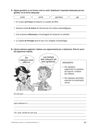 87© 2009 Edicions Voramar, S.A./Santillana Educación, S.L.
4. Alguns gentilicis no es formen amb un sufix. Substitueix l’expressió destacada pel seu
gentilici, en la forma adequada.
5. Llig les opinions següents i elabora una argumentació per a rebatre-les. Pots fer servir
els arguments indicats.
• Un museu de França ha adquirit un quadre de Miró.
• Aquesta ciutat de Grècia és famosa per les restes arqueològiques.
• Una empresa d’Alemanya s’encarregarà de restaurar la catedral.
• La capital de Portugal serà la seu d’un congrés d’arqueologia.
És cert que
però solament si
Tot i això, també és cert que
ARGUMENTS
• Els videojocs
augmenten la rapidesa
de reacció i milloren
els reflexos.
• Els videojocs permeten
exercitar la coordinació
ull-mà.
lusità hel·lé germànic gal
Els
videojocs creen
addicció.
Les imatges
dels videojocs són
molt agressives.
131953 _ 0001-0112.indd 87 14/5/09 08:47:38
 
