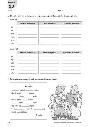 88 © 2009 Edicions Voramar, S.A./Santillana Educación, S.L.
Ampliació
1
Nom Data
1. Els verbs dir i dur pertanyen a la segona conjugació. Completa les taules següents.
2. Completa aquest poema amb les contraccions que calga.
Ampliació
13
Verb DIR
Present d’indicatiu Pretèrit imperfet Present de subjuntiu
jo
tu
ells
nos.
vos.
ells
Verb DUR
Present d’indicatiu Pretèrit imperfet Present de subjuntiu
jo
tu
ells
nos.
vos.
ells
Els plens
estiu i hivern
els dimonis infern;
hivern i estiu
els dimonis _______ caliu.
estiu i hivern
els dimonis infern;
tres peus, quatre cap
i un a cada costat.
Popular
131953 _ 0001-0112.indd 88 14/5/09 08:47:38
 