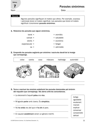 9© 2009 Edicions Voramar, S.A./Santillana Educación, S.L.
1. Relaciona les paraules que siguen sinònimes.
2. Emparella les paraules següents per sinònims i escriu-les davall de la imatge
que corresponga.
3. Torna a escriure les oracions substituint les paraules destacades pel sinònim
del requadre que corresponga. Vés alerta amb les concordances.
Paraules sinònimes
Reforç
7
• La decoració d’aquell palau era rica.
• M’agrada parlar amb Joana. És simpàtica.
• No he entés res del que m’ha dit el pare.
• En aquest establiment venen un gènere molt fi.
barat • • aromàtic
cansat • • saludable
olorós • • econòmic
espectacular • • fatigat
sa • • admirable
cotxe careta casa màscara habitatge automòbil
botiga
agradable
exuberant
mansió
explicar
conversar
comprendre
delicat
Algunes paraules signifiquen el mateix que altres. Per exemple, sorpresa
i admirada tenen el mateix significat. Les paraules que tenen el mateix
significat s’anomenen paraules sinònimes.
Recorda
Nom Data
131953 _ 0001-0112.indd 9 14/5/09 08:47:02
 