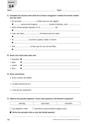 90 © 2009 Edicions Voramar, S.A./Santillana Educación, S.L.
Ampliació
1
Nom Data
1. Completa les oracions amb verbs de la tercera conjugació i analitza les formes verbals
que has escrit.
4. Observa les paraules següents i marca. Què passaria si els llevàrem el guionet?
Ampliació
14
Les llegiríem millor. Canviaria la pronunciació d’alguns sons.
• No sé quan el llibre que em vas regalar.
persona del singular, simple d’indicatiu, verb
• Estic cansat perquè aquesta nit no bé.
• Joan, per favor, la finestra que tinc calor.
• Si la piscina, podreu nadar a l’hivern.
• Ahir el disc que em van dur els Reis.
2. Escriu una oració amb cada verb.
• descobrir
• patir
• mentir
• florir
3. Escriu amb lletres.
• El teu número de telèfon.
• La data sencera de hui.
• L’any del teu naixement.
cap-roig nyic-i-nyac xino-xano
■ Escriu tres paraules més en què això també passaria.
131953 _ 0001-0112.indd 90 14/5/09 08:47:39
 