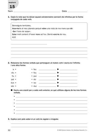 92 © 2009 Edicions Voramar, S.A./Santillana Educación, S.L.
Ampliació
1
Nom Data
1. Copia la nota que ha deixat aquest extraterrestre canviant els infinitius per la forma
conjugada de cada verb.
2. Relaciona les formes verbals que pertanguen al mateix verb i escriu-ne l’infinitiu
i una altra forma.
3. Explica com pots saber si un verb és regular o irregular.
Ampliació
15
ix •  • feu
diu •  • fou
fiu •  • puc
pot •  • dic
dus •  • isc
sóc •  • duc
■ Escriu una oració per a cada verb anterior, en què utilitzes alguna de les tres formes
verbals.
•
•
•
•
•
•
Benvolguts terrícoles,
Anar-me’n al meu planeta perquè rebre una nota de ma mare que dir:
«Ser l’hora de sopar».
Estar molt content d’haver viure ací hui. Demà vore’ns de nou.
A10
131953 _ 0001-0112.indd 92 14/5/09 08:47:40
 
