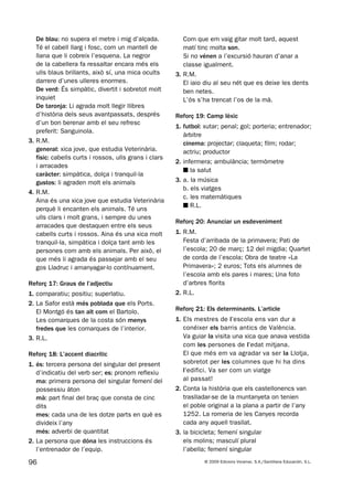 96 © 2009 Edicions Voramar, S.A./Santillana Educación, S.L.
De blau: no supera el metre i mig d’alçada.
Té el cabell llarg i fosc, com un mantell de
llana que li cobreix l’esquena. La negror
de la cabellera fa ressaltar encara més els
ulls blaus brillants, això sí, una mica ocults
darrere d’unes ulleres enormes.
De verd: És simpàtic, divertit i sobretot molt
inquiet
De taronja: Li agrada molt llegir llibres
d’història dels seus avantpassats, després
d’un bon berenar amb el seu refresc
preferit: Sanguinola.
3. R.M.
general: xica jove, que estudia Veterinària.
físic: cabells curts i rossos, ulls grans i clars
i arracades
caràcter: simpàtica, dolça i tranquil·la
gustos: li agraden molt els animals
4. R.M.
Aina és una xica jove que estudia Veterinària
perquè li encanten els animals. Té uns
ulls clars i molt grans, i sempre du unes
arracades que destaquen entre els seus
cabells curts i rossos. Aina és una xica molt
tranquil·la, simpàtica i dolça tant amb les
persones com amb els animals. Per això, el
que més li agrada és passejar amb el seu
gos Lladruc i amanyagar-lo contínuament.
Reforç 17: Graus de l’adjectiu
1. comparatiu; positiu; superlatiu.
2. La Safor està més poblada que els Ports.
El Montgó és tan alt com el Bartolo.
Les comarques de la costa són menys
fredes que les comarques de l’interior.
3. R.L.
Reforç 18: L’accent diacrític
1. és: tercera persona del singular del present
d’indicatiu del verb ser; es: pronom reflexiu
ma: primera persona del singular femení del
possessiu àton
mà: part final del braç que consta de cinc
dits
mes: cada una de les dotze parts en què es
divideix l’any
més: adverbi de quantitat
2. La persona que dóna les instruccions és
l’entrenador de l’equip.
Com que em vaig gitar molt tard, aquest
matí tinc molta son.
Si no vénen a l’excursió hauran d’anar a
classe igualment.
3. R.M.
El iaio diu al seu nét que es deixe les dents
ben netes.
L’ós s’ha trencat l’os de la mà.
Reforç 19: Camp lèxic
1. futbol: xutar; penal; gol; porteria; entrenador;
àrbitre
cinema: projectar; claqueta; film; rodar;
actriu; productor
2. infermera; ambulància; termòmetre
■ la salut
3. a. la música
b. els viatges
c. les matemàtiques
■ R.L.
Reforç 20: Anunciar un esdeveniment
1. R.M.
Festa d’arribada de la primavera; Pati de
l’escola; 20 de març; 12 del migdia; Quartet
de corda de l’escola; Obra de teatre «La
Primavera»; 2 euros; Tots els alumnes de
l’escola amb els pares i mares; Una foto
d’arbres florits
2. R.L.
Reforç 21: Els determinants. L’article
1. Els mestres de l’escola ens van dur a
conéixer els barris antics de València.
Va guiar la visita una xica que anava vestida
com les persones de l’edat mitjana.
El que més em va agradar va ser la Llotja,
sobretot per les columnes que hi ha dins
l’edifici. Va ser com un viatge
al passat!
2. Conta la història que els castellonencs van
traslladar-se de la muntanyeta on tenien
el poble original a la plana a partir de l’any
1252. La romeria de les Canyes recorda
cada any aquell trasllat.
3. la bicicleta; femení singular
els molins; masculí plural
l’abella; femení singular
131953 _ 0001-0112.indd 96 14/5/09 08:47:40
 