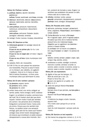 98 © 2009 Edicions Voramar, S.A./Santillana Educación, S.L.
Reforç 31: Prefixos i sufixos
1. prefixos: desfeta; recollir; invisible;
prefabricar
sufixos: foscor; pastisset; senzillesa; amorós
2. destapar; incòmode; retocar; desaccelerar;
rebaixar; indomable; remirar; increïble;
descalçar
3. amb prefixos: preveure; hipermercat;
sobreviure; extraordinari; descontent;
prehistòria
amb sufixos: setmanal; flotador; plujós;
paraigüer; albereda; analista
4. reelegir; fruiter; duresa; incapaç; descafeïnat
Reforç 32: Descriure un lloc
1. Informació general: Un paratge natural de
muntanya.
El que es veu en primer pla: Un riu i uns
xiquets jugant-hi.
El que es veu en segon pla: Un bosc i alguns
matolls.
El que es veu al fons: Unes muntanyes molt
altes.
2. cabalós; fèrtil; alt; meravellós
3. R.M. El lloc on vam passar les vacances
era meravellós. Prop de la casa hi havia
un riu tranquil, poc cabalós, on jugàvem
i nadàvem. Vora el riu hi havia un bosc
fèrtil d’arbres frondosos, i al fons unes
muntanyes altes que dominaven la zona.
Reforç 33: El verb: nombre i persona
1. 1a persona: espere; tenim
2a persona: tens; calleu
3a persona: fa; volen
2. arribà; havia anat; era; tenia; estigué; se
sentia; podia; havia conegut; sentí; acabava
Eugeni i jo arribàrem al poble a primera hora
del matí. No hi havíem anat des que érem
xiquets i teníem molta il·lusió per retrobar
els carrers i les persones de la infantesa.
Estiguérem conversant hores i hores amb
els amics. Encara que ens sentíem ben
feliços, no podíem evitar una sensació
amarga: gran part de les cases que havíem
conegut anys arrere havien desaparegut i
els boscos que envoltaven el poble estaven
desapareixent a causa dels incendis. Així i
tot, conduint de tornada a casa, Eugeni i jo
sentírem que acabàvem de passar un dels
millors dies de la nostra vida.
3. infinitiu: retrobar; evitar; passar
gerundi: conversant; desapareixent; conduint
participi: anat; conegut; desaparegut
Reforç 34: Paraules amb s sorda
1. setmana; porteries; avançar; pensament;
cinta; caçadora; Massalfassar; divertidíssim;
cançó; sabata
2. Carles Salvador va viure a Benassal.
No m’agrada caçar, però m’agrada pescar.
He sabut que éreu de la mateixa família
perquè teniu els mateixos braços.
Dissabte que ve agafarem les cistelles i
anirem a buscar bolets.
El professor em va traure a la pissarra.
Em vaig empassar un osset i no parava de
tossir.
3. R.M.
sabata; cames; pensar; passar; caçar, açò,
vençut; llaç; cendra, cirera
4. carabassa: s sorda; zoològic: s sonora;
escriure: s sorda; cervesa: s sorda i s
sonora; salze: s sorda i s sonora; avisar: s
sonora; sopa: s sorda; caçador: s sorda
Reforç 35: Les expressions
1. Agafar el bou per les banyes. (1)
Molt de soroll per a res. (2)
Posar la mà al foc. (3)
Buscar una agulla en un paller. (4)
■ 3; 4; 2; 1
2. Està trist perquè Aitana li ha donat
carabassa.
Sempre dius el que penses, no tens pèls a
la llengua.
Aquest matí fa un fred que pela.
3. R.M.
A València ha plogut a bots i barrals,
aquest matí.
Tinc molta calor perquè fa un sol de
justícia.
Joan és molt despistat i sempre està als
núvols.
Reforç 36: Escriure un text expositiu
1. Cal marcar les preguntes número 1, 2, 4 i 6.
131953 _ 0001-0112.indd 98 14/5/09 08:47:40
 