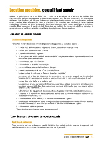 LE GUIDE DU LOGEMENT ÉTUDIANT - 10 -
Location meublée, ce qu’il faut savoir
Depuis la promulgation de la loi ALUR du 27 mars 2014 les règles de la location en meublé sont
majoritairement calquées sur celles de la location non meublée. Il en va ainsi, notamment, des dispositions
relatives à l’état des lieux, à la décence du logement, aux diagnostics techniques, aux obligations des bailleurs
et des locataires, à l’encadrement des loyers, à la protection des locataires âgés, ainsi qu’à la quittance et aux
modalités de restitution du dépôt de garantie. Cependant, quelques règles restent spécifiques à la location
meublée. Elles concernent la durée du bail, l’inventaire du mobilier, le montant du dépôt de garantie, le
renouvellement du bail, le congé et les modalités de récupération des charges locatives.
LE CONTRAT DE LOCATION MEUBLEE
Les clauses obligatoires
Un certain nombre de clauses doivent obligatoirement apparaître au contrat de location ;
 Le nom ou la dénomination du propriétaire bailleur, son domicile ou siège social
 Le nom ou la dénomination du locataire
 La surface habitable du logement
 Si le logement est en copropriété, les tantièmes de charges générales du logement loué ainsi que
ceux de ses éventuelles annexes
 Le montant du loyer hors charges
 Le montant de la provision pour charges
 Les modalités de paiement et de révision du loyer
 Le loyer de référence en € par m
2
de surface habitable *
 Le loyer majoré de référence en € par m
2
de surface habitable *
 Le montant et la date de versement du dernier loyer hors charges acquitté par le précédent
locataire dès lors que ce dernier a quitté le logement moins de 18 mois avant la signature du bail
 La date de la prise d’effet et la durée du bail
 La description précise du logement (désignation des locaux et des équipements privatifs comme
une cave, un parking) la liste des équipements communs à l’immeuble que vous pouvez utiliser
(espaces verts, ascenseurs…)
 L’énumération des équipements d’accès aux technologies de l’information et de la communication
 La nature et le montant des travaux effectués depuis la fin du dernier contrat de location ou du
dernier renouvellement du bail
 Le renoncement, le cas échéant, à la Garantie Universelle des Loyers *
 Une notice d’information des droits et obligations des locataires et des bailleurs ainsi que de leurs
droits et obligations lors de la mise en œuvre de la Garantie Universelle des Loyers *
 Le montant du dépôt de garantie
(* Selon décret non encore paru au jour de la présente édition.)
CARACTÉRISTIQUES DU CONTRAT DE LOCATION MEUBLÉE
Contrat écrit obligatoire
Toute personne qui loue un logement meublé bénéficie d'un contrat écrit dès lors que le logement loué
constitue sa résidence principale. Le contenu du contrat est réglementé.
 