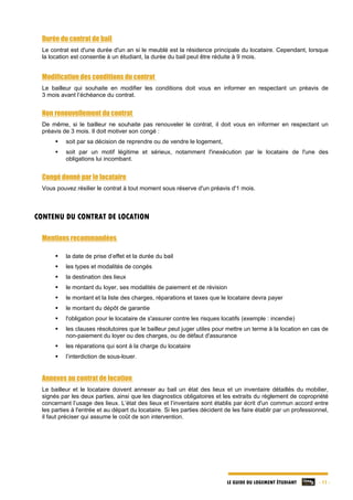 LE GUIDE DU LOGEMENT ÉTUDIANT - 11 -
Durée du contrat de bail
Le contrat est d'une durée d'un an si le meublé est la résidence principale du locataire. Cependant, lorsque
la location est consentie à un étudiant, la durée du bail peut être réduite à 9 mois.
Modification des conditions du contrat
Le bailleur qui souhaite en modifier les conditions doit vous en informer en respectant un préavis de
3 mois avant l’échéance du contrat.
Non renouvellement du contrat
De même, si le bailleur ne souhaite pas renouveler le contrat, il doit vous en informer en respectant un
préavis de 3 mois. Il doit motiver son congé :
 soit par sa décision de reprendre ou de vendre le logement,
 soit par un motif légitime et sérieux, notamment l'inexécution par le locataire de l'une des
obligations lui incombant.
Congé donné par le locataire
Vous pouvez résilier le contrat à tout moment sous réserve d'un préavis d'1 mois.
CONTENU DU CONTRAT DE LOCATION
Mentions recommandées
 la date de prise d’effet et la durée du bail
 les types et modalités de congés
 la destination des lieux
 le montant du loyer, ses modalités de paiement et de révision
 le montant et la liste des charges, réparations et taxes que le locataire devra payer
 le montant du dépôt de garantie
 l'obligation pour le locataire de s'assurer contre les risques locatifs (exemple : incendie)
 les clauses résolutoires que le bailleur peut juger utiles pour mettre un terme à la location en cas de
non-paiement du loyer ou des charges, ou de défaut d'assurance
 les réparations qui sont à la charge du locataire
 l’interdiction de sous-louer.
Annexes au contrat de location
Le bailleur et le locataire doivent annexer au bail un état des lieux et un inventaire détaillés du mobilier,
signés par les deux parties, ainsi que les diagnostics obligatoires et les extraits du règlement de copropriété
concernant l’usage des lieux. L’état des lieux et l’inventaire sont établis par écrit d'un commun accord entre
les parties à l'entrée et au départ du locataire. Si les parties décident de les faire établir par un professionnel,
il faut préciser qui assume le coût de son intervention.
 