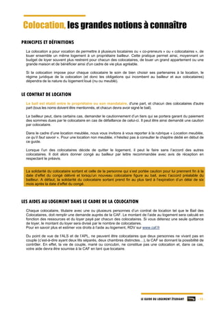 LE GUIDE DU LOGEMENT ÉTUDIANT - 13 -
Colocation, les grandes notions à connaître
PRINCIPES ET DÉFINITIONS
La colocation a pour vocation de permettre à plusieurs locataires ou « co-preneurs » ou « colocataires », de
louer ensemble un même logement à un propriétaire bailleur. Cette pratique permet ainsi, moyennant un
budget de loyer souvent plus restreint pour chacun des colocataires, de louer un grand appartement ou une
grande maison et de bénéficier ainsi d'un cadre de vie plus agréable.
Si la colocation impose pour chaque colocataire le soin de bien choisir ses partenaires à la location, le
régime juridique de la colocation (et donc les obligations qui incombent au bailleur et aux colocataires)
dépendra de la nature du logement loué (nu ou meublé).
LE CONTRAT DE LOCATION
Le bail est établi entre le propriétaire ou son mandataire, d'une part, et chacun des colocataires d'autre
part (tous les noms doivent être mentionnés, et chacun devra avoir signé le bail).
Le bailleur peut, dans certains cas, demander le cautionnement d’un tiers qui se portera garant du paiement
des sommes dues par le colocataire en cas de défaillance de celui-ci. Il peut être ainsi demandé une caution
par colocataire.
Dans le cadre d’une location meublée, nous vous invitons à vous reporter à la rubrique « Location meublée,
ce qu’il faut savoir ». Pour une location non meublée, n’hésitez pas à consulter le chapitre dédié en début de
ce guide.
Lorsque l’un des colocataires décide de quitter le logement, il peut le faire sans l’accord des autres
colocataires. Il doit alors donner congé au bailleur par lettre recommandée avec avis de réception en
respectant le préavis.
La solidarité du colocataire sortant et celle de la personne qui s’est portée caution pour lui prennent fin à la
date d’effet du congé délivré et lorsqu’un nouveau colocataire figure au bail, avec l’accord préalable du
bailleur. A défaut, la solidarité du colocataire sortant prend fin au plus tard à l’expiration d’un délai de six
mois après la date d’effet du congé.
LES AIDES AU LOGEMENT DANS LE CADRE DE LA COLOCATION
Chaque colocataire, titulaire avec une ou plusieurs personnes d’un contrat de location tel que le Bail des
Colocataires, doit remplir une demande auprès de la CAF. Le montant de l’aide au logement sera calculé en
fonction des ressources et du loyer payé par chacun des colocataires. Si vous détenez une seule quittance
de loyer, le montant du loyer sera divisé par le nombre de colocataires.
Pour en savoir plus et estimer vos droits à l’aide au logement, RDV sur www.caf.fr
Du point de vue de l’ALS et de l’APL, ne peuvent être colocataires que deux personnes ne vivant pas en
couple (c’est-à-dire ayant deux lits séparés, deux chambres distinctes…), la CAF se donnant la possibilité de
contrôler. En effet, la vie de couple, marié ou concubin, ne constitue pas une colocation et, dans ce cas,
votre aide devra être soumise à la CAF en tant que locataire.
 