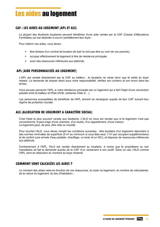 LE GUIDE DU LOGEMENT ÉTUDIANT - 15 -
Les aides au logement
CAF : LES AIDES AU LOGEMENT (APL ET ALS)
La plupart des étudiants locataires peuvent bénéficier d'une aide versée par la CAF (Caisse d'Allocations
Familiales) qui est destinée à couvrir partiellement leur loyer.
Pour obtenir ces aides, vous devez :
 être titulaire d'un contrat de location (le bail ne doit pas être au nom de vos parents),
 occuper effectivement le logement à titre de résidence principale,
 avoir des ressources inférieures aux plafonds.
APL (AIDE PERSONNALISÉE AU LOGEMENT)
L'APL est versée directement par la CAF au bailleur ; le locataire ne verse donc que le solde du loyer
restant. La demande de dossier étant sous votre responsabilité, vérifiez son contenu et son envoi dans les
temps.
Vous pouvez percevoir l'APL si votre résidence principale est un logement qui a fait l'objet d'une convention
passée entre le bailleur et l'Etat (HLM, certaines Cités U…).
Les personnes susceptibles de bénéficier de l'APL doivent se renseigner auprès de leur CAF suivant leur
régime de protection sociale.
ALS (ALLOCATION DE LOGEMENT A CARACTÈRE SOCIAL)
C'est l'aide la plus souvent versée aux étudiants. L'ALS ne vous est versée que si le logement n'est pas
conventionné. Il peut s'agir d'une chambre, d'un studio, d'un appartement, d'une maison.
Le logement peut, de plus, être vide ou meublé.
Pour toucher l'ALS, vous devez remplir les conditions suivantes : être locataire d'un logement répondant à
des normes minimales de superficie (9 m² au minimum si vous êtes seul, 7 m² par occupant supplémentaire)
et de confort (une arrivée d'eau potable, chauffage, un évier et un WC), et disposer de ressources inférieures
aux plafonds.
Contrairement à l'APL, l'ALS est versée directement au locataire, à moins que le propriétaire ou son
mandataire ait fait la demande auprès de la CAF d’un versement à son profit. Dans ce cas, l’ALS comme
l’APL vient en déduction du montant du loyer réclamé.
COMMENT SONT CALCULÉES LES AIDES ?
Le montant des aides varie en fonction de vos ressources, du loyer du logement, du nombre de colocataires,
de la nature du logement, du lieu d'habitation...
 
