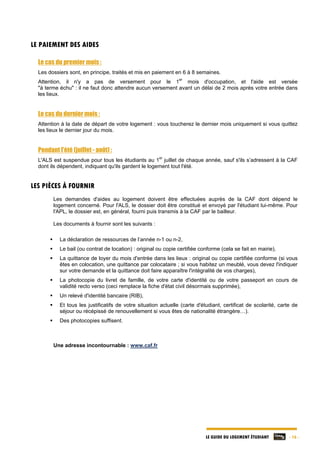 LE GUIDE DU LOGEMENT ÉTUDIANT - 16 -
LE PAIEMENT DES AIDES
Le cas du premier mois :
Les dossiers sont, en principe, traités et mis en paiement en 6 à 8 semaines.
Attention, il n'y a pas de versement pour le 1
er
mois d'occupation, et l'aide est versée
"à terme échu" : il ne faut donc attendre aucun versement avant un délai de 2 mois après votre entrée dans
les lieux.
Le cas du dernier mois :
Attention à la date de départ de votre logement : vous toucherez le dernier mois uniquement si vous quittez
les lieux le dernier jour du mois.
Pendant l'été (juillet - août) :
L'ALS est suspendue pour tous les étudiants au 1
er
juillet de chaque année, sauf s'ils s’adressent à la CAF
dont ils dépendent, indiquant qu'ils gardent le logement tout l'été.
LES PIÈCES À FOURNIR
Les demandes d'aides au logement doivent être effectuées auprès de la CAF dont dépend le
logement concerné. Pour l'ALS, le dossier doit être constitué et envoyé par l'étudiant lui-même. Pour
l'APL, le dossier est, en général, fourni puis transmis à la CAF par le bailleur.
Les documents à fournir sont les suivants :
 La déclaration de ressources de l’année n-1 ou n-2,
 Le bail (ou contrat de location) : original ou copie certifiée conforme (cela se fait en mairie),
 La quittance de loyer du mois d'entrée dans les lieux : original ou copie certifiée conforme (si vous
êtes en colocation, une quittance par colocataire ; si vous habitez un meublé, vous devez l'indiquer
sur votre demande et la quittance doit faire apparaître l'intégralité de vos charges),
 La photocopie du livret de famille, de votre carte d'identité ou de votre passeport en cours de
validité recto verso (ceci remplace la fiche d'état civil désormais supprimée),
 Un relevé d'identité bancaire (RIB),
 Et tous les justificatifs de votre situation actuelle (carte d'étudiant, certificat de scolarité, carte de
séjour ou récépissé de renouvellement si vous êtes de nationalité étrangère…).
 Des photocopies suffisent.
Une adresse incontournable : www.caf.fr
 