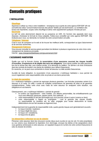 LE GUIDE DU LOGEMENT ÉTUDIANT - 18 -
Conseils pratiques
L’INSTALLATION
Chauffage
Apprenez à utiliser au mieux votre installation : renseignez-vous auprès de votre agence EDF/GDF afin de
connaître les ratios "consommation/volumes des pièces" établis par ses techniciens. La ventilation des
locaux est importante, coupez votre chauffage et aérez votre appartement quelques minutes par jour.
Electricité
Le tarif de votre abonnement dépend de sa puissance en kWh. En fonction des appareils dont vous
disposez, choisissez la formule la mieux adaptée. Faites-vous conseiller par votre agence EDF/GDF. Elle
évaluera pour vous, sur demande, le montant de votre consommation annuelle.
Téléphone / Internet
C’est à vous de comparer sur le web et de trouver les meilleurs tarifs, correspondant au type d’abonnement
et de services recherchés.
Changement d’adresse
Vous pouvez consulter le service gratuit permettant de déclarer à plusieurs organismes de votre choix votre
changement de résidence principale.
Internet : www.changementdadresse.com/gouvernement.html
L'ASSURANCE HABITATION
Quelle que soit la formule choisie, la souscription d’une assurance couvrant les risques locatifs
d’incendies, d’explosions et de dégâts des eaux est obligatoire. Vous devez justifier de cette assurance
lors de la remise des clés, puis chaque année, à la demande du bailleur. Ce dernier a le droit d'introduire
dans les contrats de location une clause de résiliation pour défaut d'assurance.
En revanche, on ne peut vous contraindre à choisir tel assureur ou telle société d'assurances.
Au-delà de toute obligation, la souscription d’une assurance « multirisque habitation » vous permet de
couvrir également votre responsabilité civile vie privée et vos biens personnels.
Le choix des garanties
La « multirisque habitation » permet de regrouper plusieurs garanties. Les formules proposées varient d’un
assureur à un autre. En effet, il existe de multiples combinaisons de garanties de base et de garanties
complémentaires. Faites votre choix avec l’aide de votre assureur en analysant votre situation, vos
obligations et vos besoins.
Classiquement, une « multirisque habitation » permet de garantir :
 le contenu de l’appartement : votre mobilier, vos affaires personnelles, les embellissements que
vous avez effectués (peintures, papiers peints, faux plafonds …),
 votre responsabilité du fait des dommages que vous pourriez causer à autrui (voisins ou tiers),
 votre responsabilité à l’égard du propriétaire : c’est la garantie des risques locatifs.
La responsabilité du locataire est, en effet, engagée pour toutes destructions et toutes
détériorations de son fait causées au logement loué.
Indépendamment de la garantie de responsabilité civile, quatre grands risques sont généralement couverts :
 le risque incendie / explosion,
 le risque dégât des eaux,
 le risque vol / vandalisme,
 le risque bris de glace.
Les démarches à effectuer en cas de sinistre
Prévenez votre assureur dans les cinq jours ouvrés (deux jours ouvrés en cas de vol). Si votre propriétaire
ou vos voisins vous réclament la réparation d'un dommage, envoyez les lettres et les assignations (dont
vous garderez photocopie) à votre assureur, en rappelant toujours le numéro de votre contrat d'assurance et
celui du dossier de sinistre.
 