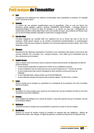 LE GUIDE DU LOGEMENT ÉTUDIANT - 19 -
Petit lexique de l’immobilier
Bail
Engagement écrit définissant les relations contractuelles entre propriétaire et locataire. On l’appelle
aussi "contrat de location".
Caution
La caution est une garantie supplémentaire pour le propriétaire. C'est un acte par lequel une
personne, parfois appelée « garant » (parents, GARANTIE LOCA-PASS®,…) s'engage envers le
propriétaire-bailleur à couvrir la dette du locataire si ce dernier ne paye pas. L’engagement du
cautionnaire doit être à durée déterminée, écrit, et le montant du loyer, ses conditions de révision ainsi
que la somme totale possible à laquelle le cautionnaire s’engage précisés.
Etat des lieux
Formalité obligatoire qui constate l'état d'un logement lors de la remise des clés et lors de sa
restitution. Etabli devant huissier ou de manière contradictoire (locataire/bailleur ou locataire/agent
immobilier), l'état des lieux implique la rédaction d'un document signé par les deux parties, sauf s’il est
établi par huissier.
Charges
Représentent les dépenses nécessaires à l'entretien et aux réparations des parties communes et des
services collectifs d'un immeuble. Les « charges locatives » sont celles que le propriétaire peut se
faire rembourser par le locataire.
Impôts locaux
Ceux-ci varient d'une commune à l'autre et peuvent évoluer dans le temps. Ils dépendent en effet de
plusieurs facteurs :
• la taxe foncière applicable au logement lui-même et aux installations annexes,
• la taxe d'habitation due par toute personne qui occupe le logement au 1
er
janvier de l'année,
• la taxe d'enlèvement des ordures ménagères et dans certaines communes la taxe de
balayage,
• la taxe régionale fixée, chaque année, par le Conseil Régional,
• la taxe spéciale d'équipement perçue dans certaines régions : Ile-de-France, Lorraine…
Loyer
Somme versée par le locataire au propriétaire en contrepartie de la jouissance d'un bien immobilier
donné en location.
Nullité
Annulation d’un acte juridique pour cause de non-respect de l’une des conditions de fond ou de forme
nécessaire à sa bonne réalisation.
Préavis
Acte unilatéral de résiliation d'un contrat de location. Il peut être exprimé soit par le locataire, soit par
le propriétaire bailleur.
Quittance
Justificatif envoyé au locataire par le propriétaire du paiement du loyer et de ses charges.
Résiliation
Rupture du contrat de location lorsque le locataire ne respecte pas ses obligations : défauts de
paiement des loyers, des charges, du dépôt de garantie, ou absence d’assurance du logement loué.
 