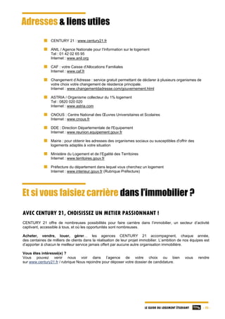 LE GUIDE DU LOGEMENT ÉTUDIANT - 23 -
Adresses & liens utiles
CENTURY 21 : www.century21.fr
ANIL / Agence Nationale pour l’Information sur le logement
Tel : 01 42 02 65 95
Internet : www.anil.org
CAF : votre Caisse d'Allocations Familiales
Internet : www.caf.fr
Changement d’Adresse : service gratuit permettant de déclarer à plusieurs organismes de
votre choix votre changement de résidence principale.
Internet : www.changementdadresse.com/gouvernement.html
ASTRIA / Organisme collecteur du 1% logement
Tel : 0820 020 020
Internet : www.astria.com
CNOUS : Centre National des Œuvres Universitaires et Scolaires
Internet : www.cnous.fr
DDE : Direction Départementale de l'Equipement
Internet : www.reunion.equipement.gouv.fr
Mairie : pour obtenir les adresses des organismes sociaux ou susceptibles d'offrir des
logements adaptés à votre situation
Ministère du Logement et de l’Egalité des Territoires
Internet : www.territoires.gouv.fr
Préfecture du département dans lequel vous cherchez un logement
Internet : www.interieur.gouv.fr (Rubrique Préfecture)
Et si vous faisiez carrière dans l’immobilier ?
AVEC CENTURY 21, CHOISISSEZ UN METIER PASSIONNANT !
CENTURY 21 offre de nombreuses possibilités pour faire carrière dans l’immobilier, un secteur d’activité
captivant, accessible à tous, et où les opportunités sont nombreuses.
Acheter, vendre, louer, gérer… les agences CENTURY 21 accompagnent, chaque année,
des centaines de milliers de clients dans la réalisation de leur projet immobilier. L’ambition de nos équipes est
d’apporter à chacun le meilleur service jamais offert par aucune autre organisation immobilière.
Vous êtes intéressé(e) ?
Vous pouvez venir nous voir dans l’agence de votre choix ou bien vous rendre
sur www.century21.fr / rubrique Nous rejoindre pour déposer votre dossier de candidature.
 