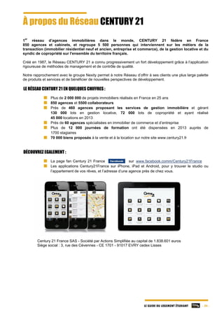 LE GUIDE DU LOGEMENT ÉTUDIANT - 24 -
À propos du Réseau CENTURY 21
1
er
réseau d’agences immobilières dans le monde, CENTURY 21 fédère en France
850 agences et cabinets, et regroupe 5 500 personnes qui interviennent sur les métiers de la
transaction (immobilier résidentiel neuf et ancien, entreprise et commerce), de la gestion locative et du
syndic de copropriété sur l'ensemble du territoire français.
Créé en 1987, le Réseau CENTURY 21 a connu progressivement un fort développement grâce à l’application
rigoureuse de méthodes de management et de contrôle de qualité.
Notre rapprochement avec le groupe Nexity permet à notre Réseau d’offrir à ses clients une plus large palette
de produits et services et de bénéficier de nouvelles perspectives de développement.
LE RÉSEAU CENTURY 21 EN QUELQUES CHIFFRES :
Plus de 2 000 000 de projets immobiliers réalisés en France en 25 ans
850 agences et 5500 collaborateurs
Près de 460 agences proposant les services de gestion immobilière et gérant
130 000 lots en gestion locative, 72 000 lots de copropriété et ayant réalisé
45 000 locations en 2013
Près de 60 agences spécialisées en immobilier de commerce et d’entreprise
Plus de 12 000 journées de formation ont été dispensées en 2013 auprès de
1700 stagiaires
70 000 biens proposés à la vente et à la location sur notre site www.century21.fr
DÉCOUVREZ EGALEMENT :
La page fan Century 21 France sur www.facebook.comm/Century21France
Les applications Century21France sur iPhone, iPad et Android, pour y trouver le studio ou
l’appartement de vos rêves, et l’adresse d’une agence près de chez vous.
Century 21 France SAS - Société par Actions Simplifiée au capital de 1.838.601 euros
Siège social : 3, rue des Cévennes - CE 1701 - 91017 EVRY cedex Lisses
 