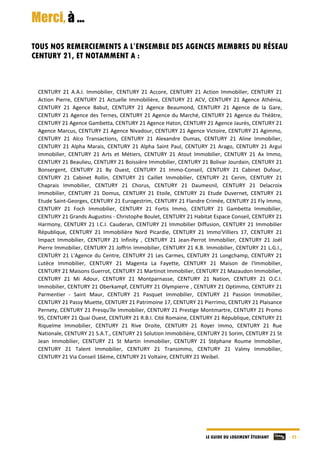 LE GUIDE DU LOGEMENT ÉTUDIANT - 25 -
Merci, à …
TOUS NOS REMERCIEMENTS A L’ENSEMBLE DES AGENCES MEMBRES DU RÉSEAU
CENTURY 21, ET NOTAMMENT A :
CENTURY  21  A.A.I.  Immobilier,  CENTURY  21  Accore,  CENTURY  21  Action  Immobilier,  CENTURY  21 
Action  Pierre,  CENTURY  21  Actuelle  Immobilière,  CENTURY  21  ACV,  CENTURY  21  Agence  Athénia, 
CENTURY  21  Agence  Babut,  CENTURY  21  Agence  Beaumond,  CENTURY  21  Agence  de  la  Gare, 
CENTURY 21 Agence des Ternes, CENTURY 21 Agence du Marché, CENTURY 21 Agence du Théâtre, 
CENTURY 21 Agence Gambetta, CENTURY 21 Agence Haton, CENTURY 21 Agence Jaurès, CENTURY 21 
Agence Marcus, CENTURY 21 Agence Nivadour, CENTURY 21 Agence Victoire, CENTURY 21 Agimmo, 
CENTURY  21  Alco  Transactions,  CENTURY  21  Alexandre  Dumas,  CENTURY  21  Aline  Immobilier, 
CENTURY  21  Alpha  Marais,  CENTURY  21  Alpha  Saint Paul,  CENTURY  21  Arago,  CENTURY  21  Argui 
Immobilier,  CENTURY  21  Arts  et  Métiers,  CENTURY  21  Atout  Immobilier,  CENTURY  21  Ax  Immo, 
CENTURY 21 Beaulieu, CENTURY 21 Boissière Immobilier, CENTURY 21 Bolivar Jourdain, CENTURY 21 
Bonsergent,  CENTURY  21  By  Ouest,  CENTURY  21  Immo‐Conseil,  CENTURY  21  Cabinet  Dufour, 
CENTURY  21  Cabinet  Rollin,  CENTURY  21  Caillet  Immobilier,  CENTURY  21  Cerim,  CENTURY  21 
Chaprais  Immobilier,  CENTURY  21  Chorus,  CENTURY  21  Daumesnil,  CENTURY  21  Delacroix 
Immobilier,  CENTURY  21  Domus,  CENTURY  21  Etoile,  CENTURY  21  Etude  Duvernet,  CENTURY  21 
Etude Saint‐Georges, CENTURY 21 Eurogestrim, CENTURY 21 Flandre Crimée, CENTURY 21 Fly Immo, 
CENTURY  21  Foch  Immobilier,  CENTURY  21  Fortis  Immo,  CENTURY  21  Gambetta  Immobilier, 
CENTURY 21 Grands Augustins ‐ Christophe Boulet, CENTURY 21 Habitat Espace Conseil, CENTURY 21 
Harmony, CENTURY 21 I.C.I. Cauderan, CENTURY 21 Immobilier Diffusion, CENTURY 21 Immobilier 
République,  CENTURY  21  Immobilière  Nord  Picardie,  CENTURY  21  Immo'Villiers  17,  CENTURY  21 
Impact  Immobilier,  CENTURY  21  Infinity  ,  CENTURY  21  Jean‐Perrot  Immobilier,  CENTURY  21  Joël 
Pierre Immobilier, CENTURY 21 Joffrin Immobilier, CENTURY 21 K.B. Immobilier, CENTURY 21 L.G.I., 
CENTURY 21 L'Agence du Centre, CENTURY 21 Les Carmes, CENTURY 21 Longchamp, CENTURY 21 
Lutèce  Immobilier,  CENTURY  21  Magenta  La  Fayette,  CENTURY  21  Maison  de  l'Immobilier,  
CENTURY 21 Maisons Guerrot, CENTURY 21 Martinot Immobilier, CENTURY 21 Mazaudon Immobilier, 
CENTURY  21  Mi  Adour,  CENTURY  21  Montparnasse,  CENTURY  21  Nation,  CENTURY  21  O.C.I. 
Immobilier, CENTURY 21 Oberkampf, CENTURY 21 Olympierre , CENTURY 21 Optimmo, CENTURY 21 
Parmentier  ‐  Saint  Maur,  CENTURY  21  Pasquet  Immobilier,  CENTURY  21  Passion  Immobilier, 
CENTURY 21 Passy Muette, CENTURY 21 Patrimoine 17, CENTURY 21 Pierrimo, CENTURY 21 Plaisance 
Pernety, CENTURY 21 Presqu'île Immobilier, CENTURY 21 Prestige Montmartre, CENTURY 21 Promo 
95, CENTURY 21 Quai Ouest, CENTURY 21 R.B.I. Cité Romaine, CENTURY 21 République, CENTURY 21 
Riquelme  Immobilier,  CENTURY  21  Rive  Droite,  CENTURY  21  Royer  Immo,  CENTURY  21  Rue 
Nationale, CENTURY 21 S.A.T., CENTURY 21 Solution Immobilière, CENTURY 21 Sorim, CENTURY 21 St 
Jean  Immobilier,  CENTURY  21  St  Martin  Immobilier,  CENTURY  21  Stéphane  Roume  Immobilier, 
CENTURY  21  Talent  Immobilier,  CENTURY  21  Transimmo,  CENTURY  21  Valmy  Immobilier,  
CENTURY 21 Via Conseil 16ème, CENTURY 21 Voltaire, CENTURY 21 Weibel. 
 