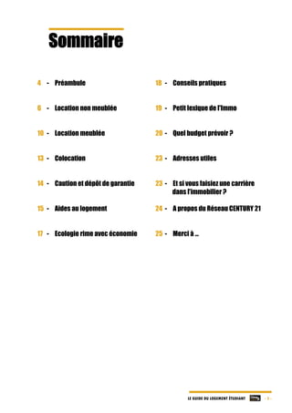 LE GUIDE DU LOGEMENT ÉTUDIANT - 3 -
Sommaire	
	
	
	
	
4 - Préambule
6 - Location non meublée
10 - Location meublée
13 - Colocation
14 - Caution et dépôt de garantie
15 - Aides au logement
17 - Ecologie rime avec économie
	
18 - Conseils pratiques
19 - Petit lexique de l'Immo
20 - Quel budget prévoir ?
23 - Adresses utiles
23 - Et si vous faisiez une carrière
dans l’immobilier ?
24 - A propos du Réseau CENTURY 21
25 - Merci à …
	
	
	
	
	
	
 