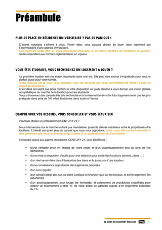 LE GUIDE DU LOGEMENT ÉTUDIANT - 4 -
Préambule
PLUS DE PLACE EN RÉSIDENCE UNIVERSITAIRE ? PAS DE PANIQUE !
D’autres solutions s’offrent à vous. Parmi elles, vous pouvez choisir de louer votre logement par
l’intermédiaire d’une agence immobilière.
Les agences CENTURY 21 vous proposent d'accéder à un fichier d'offres de locations de qualité,
toutes répondant aux normes règlementaires en vigueur.
VOUS ÊTES ETUDIANT, VOUS RECHERCHEZ UN LOGEMENT A LOUER ?
La première location est une étape importante dans une vie. Elle peut être source d’inquiétude pour vous et
parfois aussi pour votre famille.
Notre Réseau est là pour vous apporter tous les conseils qui vous permettront de mener à bien ce
projet sereinement.
C’est dans cet esprit que nous mettons à votre disposition ce guide destiné à vous donner une vision globale
et synthétique du marché de la location pour les étudiants.
Vous y trouverez des conseils liés à la recherche et à la réservation de votre futur logement ainsi que les prix
pratiqués dans près de 100 villes étudiantes dans toute la France.
COMPRENDRE VOS BESOINS, VOUS CONSEILLER ET VOUS SÉCURISER
Pourquoi choisir un professionnel CENTURY 21 ?
Nous intervenons sur le marché en tant que mandataire, jouant le rôle de médiateur entre le propriétaire et le
locataire. L’intérêt est qu’en plus du conseil que nous vous apportons, nous vous offrons une sécurité et
des garanties que vous ne trouverez qu’auprès d’un professionnel de l’immobilier.
En faisant appel aux agents immobiliers CENTURY 21, vous bénéficiez :
 d’une véritable prise en charge de votre projet et d’un accompagnement tout au long de vos
démarches
 d’une mise à disposition d’outils pour une sélection plus aisée des locations (photos, plans …)
 d’un réel savoir-faire dans l’évaluation des biens et le juste prix d’une location
 d’une connaissance approfondie des logements proposés
 d’un suivi régulier
 d’un conseil élargi tant sur les plans juridique et financier que sur les travaux, le déménagement, les
assurances
 d’un accompagnement pour toutes les formalités, et notamment de procédures simplifiées pour
obtenir un financement à taux "0" de votre dépôt de garantie auprès d'un organisme collecteur
du 1%.
 