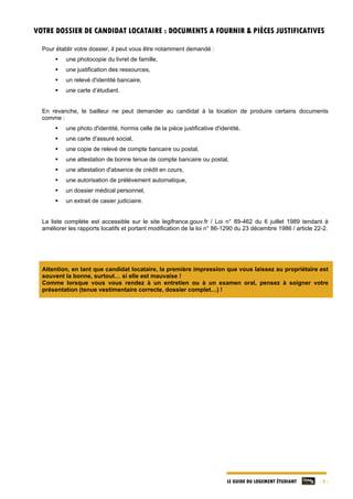 LE GUIDE DU LOGEMENT ÉTUDIANT - 5 -
VOTRE DOSSIER DE CANDIDAT LOCATAIRE : DOCUMENTS A FOURNIR & PIÈCES JUSTIFICATIVES
Pour établir votre dossier, il peut vous être notamment demandé :
 une photocopie du livret de famille,
 une justification des ressources,
 un relevé d'identité bancaire,
 une carte d’étudiant.
En revanche, le bailleur ne peut demander au candidat à la location de produire certains documents
comme :
 une photo d'identité, hormis celle de la pièce justificative d'identité,
 une carte d'assuré social,
 une copie de relevé de compte bancaire ou postal,
 une attestation de bonne tenue de compte bancaire ou postal,
 une attestation d'absence de crédit en cours,
 une autorisation de prélèvement automatique,
 un dossier médical personnel,
 un extrait de casier judiciaire.
La liste complète est accessible sur le site legifrance.gouv.fr / Loi n° 89-462 du 6 juillet 1989 tendant à
améliorer les rapports locatifs et portant modification de la loi n° 86-1290 du 23 décembre 1986 / article 22-2.
Attention, en tant que candidat locataire, la première impression que vous laissez au propriétaire est
souvent la bonne, surtout… si elle est mauvaise !
Comme lorsque vous vous rendez à un entretien ou à un examen oral, pensez à soigner votre
présentation (tenue vestimentaire correcte, dossier complet…) !
 