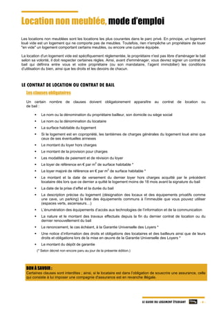 LE GUIDE DU LOGEMENT ÉTUDIANT - 6 -
Location non meublée, mode d’emploi
Les locations non meublées sont les locations les plus courantes dans le parc privé. En principe, un logement
loué vide est un logement qui ne comporte pas de meubles. Toutefois, rien n'empêche un propriétaire de louer
"en vide" un logement comportant certains meubles, ou encore une cuisine équipée.
La location d'un logement vide est spécifiquement réglementée, le propriétaire n'est pas libre d'aménager le bail
selon sa volonté, il doit respecter certaines règles. Ainsi, avant d'emménager, vous devrez signer un contrat de
bail qui définira entre vous et votre propriétaire (ou son mandataire, l’agent immobilier) les conditions
d’utilisation du bien, ainsi que les droits et les devoirs de chacun.
LE CONTRAT DE LOCATION OU CONTRAT DE BAIL
Les clauses obligatoires
Un certain nombre de clauses doivent obligatoirement apparaître au contrat de location ou
de bail :
 Le nom ou la dénomination du propriétaire bailleur, son domicile ou siège social
 Le nom ou la dénomination du locataire
 La surface habitable du logement
 Si le logement est en copropriété, les tantièmes de charges générales du logement loué ainsi que
ceux de ses éventuelles annexes
 Le montant du loyer hors charges
 Le montant de la provision pour charges
 Les modalités de paiement et de révision du loyer
 Le loyer de référence en € par m
2
de surface habitable *
 Le loyer majoré de référence en € par m
2
de surface habitable *
 Le montant et la date de versement du dernier loyer hors charges acquitté par le précédent
locataire dès lors que ce dernier a quitté le logement moins de 18 mois avant la signature du bail
 La date de la prise d’effet et la durée du bail
 La description précise du logement (désignation des locaux et des équipements privatifs comme
une cave, un parking) la liste des équipements communs à l’immeuble que vous pouvez utiliser
(espaces verts, ascenseurs…)
 L’énumération des équipements d’accès aux technologies de l’information et de la communication
 La nature et le montant des travaux effectués depuis la fin du dernier contrat de location ou du
dernier renouvellement du bail
 Le renoncement, le cas échéant, à la Garantie Universelle des Loyers *
 Une notice d’information des droits et obligations des locataires et des bailleurs ainsi que de leurs
droits et obligations lors de la mise en œuvre de la Garantie Universelle des Loyers *
 Le montant du dépôt de garantie
(* Selon décret non encore paru au jour de la présente édition.)
BON À SAVOIR :
Certaines clauses sont interdites ; ainsi, si le locataire est dans l’obligation de souscrire une assurance, celle
qui consiste à lui imposer une compagnie d'assurance est en revanche illégale.
 
