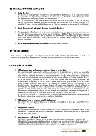 LE GUIDE DU LOGEMENT ÉTUDIANT - 7 -
LES ANNEXES AU CONTRAT DE LOCATION
L’état des lieux
Ce document, établi par écrit d'un commun accord entre les parties (vous et le propriétaire), décrit
le logement et ses équipements (sanitaires, cuisine équipée...). Il doit être précis et complet, toutes
les imperfections constatées doivent être mentionnées.
En cas de désaccord, l’état des lieux doit être établi par un acte d’huissier. Et, en cas de vices
cachés (canalisation bouchée, plaques chauffantes qui fonctionnent mal…), vous disposez d’un
délai de 10 jours à compter de l’établissement de l’état des lieux pour en demander la modification.
L’acte de caution (cf. rubrique « Dépôt de Garantie & Caution »)
Les diagnostics obligatoires : ils sont fournis par le bailleur (ou son représentant) et vous informent
de l'état du bien sur des points définis par le législateur : ERNMT (Etat des Risques Naturels,
Miniers et Technologiques), DPE (Diagnostic de Performance Energétique) et, pour certains
immeubles, CREP (Constat du Risque d'Exposition au Plomb), DAPP (Diagnostic Amiante des
Parties Privatives).
Les extraits ou règlement de copropriété concernant l’usage des lieux.
LES FRAIS DE LOCATION
Les honoraires sont partagés à parts égales entre le bailleur et le locataire. Ils sont relatifs à la visite, à la
constitution du dossier, à la rédaction du contrat et à l’établissement de l’état des lieux d’entrée.
OBLIGATIONS DU BAILLEUR
Obligation de louer un logement, conforme, décent et en bon état
Le propriétaire doit vous remettre un logement décent et en bon état, qui ne laisse pas apparaître
de risques manifestes pouvant porter atteinte à votre sécurité physique ou à votre santé, et qui doit
être doté des éléments de confort le rendant conforme à l'usage d'habitation. Ainsi, le logement
doit, entre autres, avoir une surface habitable de 9 m² et une hauteur de plafond minimale de 2,20
m ou un volume habitable de 20 m3. Il doit être protégé des infiltrations, comporter des
branchements d’électricité et de gaz ainsi que des équipements de chauffage et de production
d‘eau chaude conformes aux normes de sécurité en vigueur, en bon état d’usage et de
fonctionnement ; les pièces principales doivent bénéficier d’un éclairage naturel suffisant et
d’ouvertures donnant à l’air libre. Le logement doit également comporter une alimentation en eau
potable, un coin cuisine aménagé pour recevoir un appareil de cuisson et comprendre un évier
raccordé. Si le logement ne satisfait pas ces critères, le locataire peut demander au propriétaire sa
mise en conformité, sans qu'il soit porté atteinte à la validité du contrat en cours.
A compter du 1er mars 2015, tout logement locatif devra également être équipé de détecteurs de
fumée dont la fourniture sera à la charge exclusive du bailleur.
Obligation d'assurer un usage paisible du logement
Le bailleur doit vous garantir des vices ou défauts, à l'exception de ceux qui auraient fait l'objet
d'une clause expresse de travaux.
Obligation d'entretien
Le propriétaire doit entretenir les locaux en état de servir à l'usage prévu par le bail et y faire toutes
réparations, autres que les réparations locatives, nécessaires au maintien en état et à l'entretien
normal des locaux loués.
Aménagements réalisés par le locataire
Le bailleur ne doit pas s'opposer aux aménagements réalisés par le locataire à l'exception des
décorations "excentriques", dès lors qu'ils ne constituent pas une transformation de la chose louée.
Vous pourrez donc changer la peinture et les papiers peints, mais vous devrez les remettre dans
une tonalité neutre ou dans la couleur prévue dans le bail si celle-ci est précisée.
 