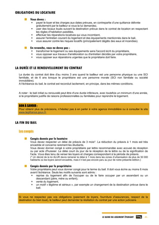 LE GUIDE DU LOGEMENT ÉTUDIANT - 8 -
OBLIGATIONS DU LOCATAIRE
Vous devez :
 payer le loyer et les charges aux dates prévues, en contrepartie d’une quittance délivrée
gratuitement par le bailleur si vous la lui demandez,
 user des locaux loués suivant la destination prévue dans le contrat de location en respectant
les règles d’habitation paisibles,
 effectuer les réparations locatives qui vous incombent,
 assurer l'entretien courant du logement et des équipements mentionnés dans le bail,
 vous assurer contre les risques locatifs (principalement dégâts des eaux et incendies).
En revanche, vous ne devez pas :
 transformer le logement ou ses équipements sans l'accord écrit du propriétaire,
 vous opposer aux travaux d'amélioration ou d'entretien décidés par votre propriétaire,
 vous opposer aux réparations urgentes que le propriétaire doit faire.
LA DURÉE ET LE RENOUVELLEMENT DU CONTRAT
La durée du contrat doit être d'au moins 3 ans quand le bailleur est une personne physique ou une SCI
familiale, et de 6 ans lorsque le propriétaire est une personne morale (SCI non familiale ou société
immobilière).
A l'échéance du bail, le contrat est reconduit tacitement, en principe, dans les mêmes conditions.
A noter : le bail initial ou renouvelé peut être d'une durée inférieure, avec toutefois un minimum d'une année,
si le propriétaire justifie de raisons professionnelles ou familiales pour reprendre le logement.
BON À SAVOIR :
Pour obtenir plus de précisions, n’hésitez pas à en parler à votre agence immobilière ou à consulter le site
www.legifrance.gouv.fr.
LA FIN DU BAIL
Les congés
Congés donnés par le locataire
Vous devez respecter un délai de préavis de 3 mois*. La réduction du préavis à 1 mois est très
encadrée et concerne rarement les étudiants.
Vous devez donner congé à votre propriétaire par lettre recommandée avec accusé de réception
ou par acte d'huissier. Le délai court du jour de la réception de la lettre ou de la signification de
l'acte. Vous êtes tenu de verser les loyers et charges correspondant à la période de préavis.
(* Un décret de la loi ALUR devra ramener le délai à 1 mois dans les zones d’urbanisation de plus de 50 000
habitants où les loyers seront encadrés, mais il n’est pas encore paru au jour de notre présente édition.)
Congés donnés par le propriétaire
Votre propriétaire peut vous donner congé pour le terme du bail. Il doit vous écrire au moins 6 mois
avant l’échéance. Seuls les motifs suivants sont admis :
 reprise du logement afin de l'occuper ou de le faire occuper par un ascendant ou un
descendant (père, mère ou enfant),
 vente du logement,
 un motif « légitime et sérieux », par exemple un changement de la destination prévue dans le
bail.
Si vous ne respectez pas vos obligations (paiement de loyers, fourniture d’assurances, respect de la
destination du bien loué), le bailleur peut demander la résiliation du contrat par une action judiciaire.
 