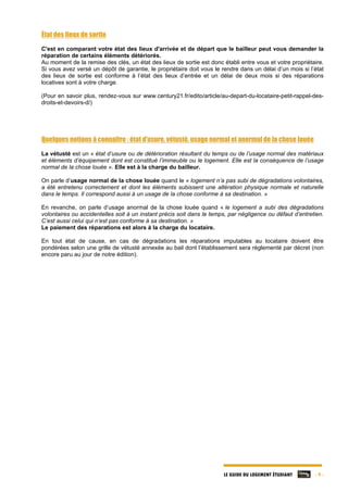 LE GUIDE DU LOGEMENT ÉTUDIANT - 9 -
État des lieux de sortie
C'est en comparant votre état des lieux d'arrivée et de départ que le bailleur peut vous demander la
réparation de certains éléments détériorés.
Au moment de la remise des clés, un état des lieux de sortie est donc établi entre vous et votre propriétaire.
Si vous avez versé un dépôt de garantie, le propriétaire doit vous le rendre dans un délai d’un mois si l’état
des lieux de sortie est conforme à l’état des lieux d’entrée et un délai de deux mois si des réparations
locatives sont à votre charge.
(Pour en savoir plus, rendez-vous sur www.century21.fr/edito/article/au-depart-du-locataire-petit-rappel-des-
droits-et-devoirs-d/)
Quelques notions à connaître : état d’usure, vétusté, usage normal et anormal de la chose louée
La vétusté est un « état d’usure ou de détérioration résultant du temps ou de l’usage normal des matériaux
et éléments d’équipement dont est constitué l’immeuble ou le logement. Elle est la conséquence de l’usage
normal de la chose louée ». Elle est à la charge du bailleur.
On parle d’usage normal de la chose louée quand le « logement n’a pas subi de dégradations volontaires,
a été entretenu correctement et dont les éléments subissent une altération physique normale et naturelle
dans le temps. Il correspond aussi à un usage de la chose conforme à sa destination. »
En revanche, on parle d’usage anormal de la chose louée quand « le logement a subi des dégradations
volontaires ou accidentelles soit à un instant précis soit dans le temps, par négligence ou défaut d’entretien.
C’est aussi celui qui n’est pas conforme à sa destination. »
Le paiement des réparations est alors à la charge du locataire.
En tout état de cause, en cas de dégradations les réparations imputables au locataire doivent être
pondérées selon une grille de vétusté annexée au bail dont l’établissement sera réglementé par décret (non
encore paru au jour de notre édition).
 