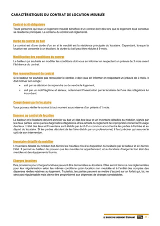   - 11 -LE GUIDE DU LOGEMENT ÉTUDIANT
CARACTÉRISTIQUES DU CONTRAT DE LOCATION MEUBLÉE
Contrat écrit obligatoire
Toute personne qui loue un logement meublé bénéficie d'un contrat écrit dès lors que le logement loué constitue
sa résidence principale. Le contenu du contrat est réglementé.
Durée du contrat de bail
Le contrat est d'une durée d'un an si le meublé est la résidence principale du locataire. Cependant, lorsque la
location est consentie à un étudiant, la durée du bail peut être réduite à 9 mois.
Modification des conditions du contrat
Le bailleur qui souhaite en modifier les conditions doit vous en informer en respectant un préavis de 3 mois avant
l’échéance du contrat.
Non renouvellement du contrat
Si le bailleur ne souhaite pas renouveler le contrat, il doit vous en informer en respectant un préavis de 3 mois. Il
doit motiver son congé :
 soit par sa décision de reprendre ou de vendre le logement,
 soit par un motif légitime et sérieux, notamment l'inexécution par le locataire de l'une des obligations lui
incombant.
Congé donné par le locataire
Vous pouvez résilier le contrat à tout moment sous réserve d'un préavis d'1 mois.
Annexes au contrat de location
Le bailleur et le locataire doivent annexer au bail un état des lieux et un inventaire détaillés du mobilier, signés par
les deux parties, ainsi que les diagnostics obligatoires et les extraits du règlement de copropriété concernant l’usage
des lieux. L’état des lieux et l’inventaire sont établis par écrit d'un commun accord entre les parties à l'entrée et au
départ du locataire. Si les parties décident de les faire établir par un professionnel, il faut préciser qui assume le
coût de son intervention.
Inventaire détaillé du mobilier
L'inventaire détaillé du mobilier doit décrire les meubles mis à la disposition du locataire par le bailleur et en décrire
l'état. Il permet au bailleur de prouver que les meubles lui appartiennent, et au locataire d'exiger le bon état des
meubles et des équipements fournis.
Charges locatives
Des provisions pour charges locatives peuvent être demandées au locataire. Elles seront dans ce cas réglementées
pour leur régularisation selon les mêmes conditions qu’en location non meublée et à l’arrêté des comptes des
dépenses réelles relatives au logement. Toutefois, les parties peuvent se mettre d’accord sur un forfait qui, lui, ne
sera pas régularisable mais devra être proportionné aux dépenses de charges constatables.
 