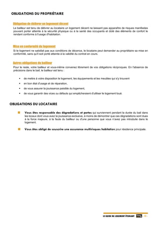   - 12 -LE GUIDE DU LOGEMENT ÉTUDIANT
OBLIGATIONS DU PROPRIÉTAIRE
Obligation de délivrer un logement décent
Le bailleur est tenu de délivrer au locataire un logement décent ne laissant pas apparaître de risques manifestes
pouvant porter atteinte à la sécurité physique ou à la santé des occupants et doté des éléments de confort le
rendant conforme à l'usage d'habitation.
Mise en conformité du logement
Si le logement ne satisfait pas aux conditions de décence, le locataire peut demander au propriétaire sa mise en
conformité, sans qu'il soit porté atteinte à la validité du contrat en cours.
Autres obligations du bailleur
Pour le reste, votre bailleur et vous-même convenez librement de vos obligations réciproques. En l'absence de
précisions dans le bail, le bailleur est tenu :
 de mettre à votre disposition le logement, les équipements et les meubles qui s'y trouvent
 en bon état d'usage et de réparation,
 de vous assurer la jouissance paisible du logement,
 de vous garantir des vices ou défauts qui empêcheraient d'utiliser le logement loué.
OBLIGATIONS DU LOCATAIRE
Vous êtes responsable des dégradations et pertes qui surviennent pendant la durée du bail dans
les locaux dont vous avez la jouissance exclusive, à moins de démontrer que ces dégradations sont dues
à la force majeure, à la faute du bailleur ou d'une personne que vous n’avez pas introduite dans le
logement.
  Vous êtes obligé de souscrire une assurance multirisques habitation pour résidence principale.
 