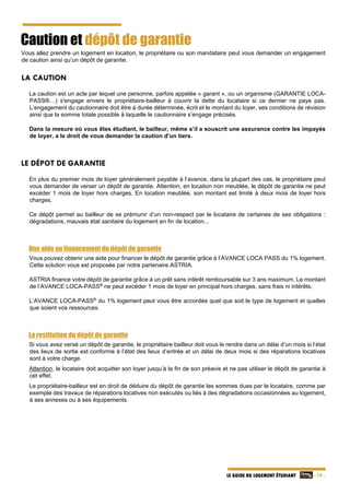   - 14 -LE GUIDE DU LOGEMENT ÉTUDIANT
Caution et dépôt de garantie
Vous allez prendre un logement en location, le propriétaire ou son mandataire peut vous demander un engagement
de caution ainsi qu’un dépôt de garantie.
LA CAUTION
La caution est un acte par lequel une personne, parfois appelée « garant », ou un organisme (GARANTIE LOCA-
PASS®…) s'engage envers le propriétaire-bailleur à couvrir la dette du locataire si ce dernier ne paye pas.
L’engagement du cautionnaire doit être à durée déterminée, écrit et le montant du loyer, ses conditions de révision
ainsi que la somme totale possible à laquelle le cautionnaire s’engage précisés.
Dans la mesure où vous êtes étudiant, le bailleur, même s’il a souscrit une assurance contre les impayés
de loyer, a le droit de vous demander la caution d’un tiers.
LE DÉPOT DE GARANTIE
En plus du premier mois de loyer généralement payable à l’avance, dans la plupart des cas, le propriétaire peut
vous demander de verser un dépôt de garantie. Attention, en location non meublée, le dépôt de garantie ne peut
excéder 1 mois de loyer hors charges. En location meublée, son montant est limité à deux mois de loyer hors
charges.
Ce dépôt permet au bailleur de se prémunir d’un non-respect par le locataire de certaines de ses obligations :
dégradations, mauvais état sanitaire du logement en fin de location...
Une aide au financement du dépôt de garantie
Vous pouvez obtenir une aide pour financer le dépôt de garantie grâce à l’AVANCE LOCA PASS du 1% logement.
Cette solution vous est proposée par notre partenaire ASTRIA.
ASTRIA finance votre dépôt de garantie grâce à un prêt sans intérêt remboursable sur 3 ans maximum. Le montant
de l’AVANCE LOCA-PASS®
ne peut excéder 1 mois de loyer en principal hors charges, sans frais ni intérêts.
L’AVANCE LOCA-PASS®
du 1% logement peut vous être accordée quel que soit le type de logement et quelles
que soient vos ressources.
La restitution du dépôt de garantie
Si vous avez versé un dépôt de garantie, le propriétaire bailleur doit vous le rendre dans un délai d’un mois si l’état
des lieux de sortie est conforme à l’état des lieux d’entrée et un délai de deux mois si des réparations locatives
sont à votre charge.
Attention, le locataire doit acquitter son loyer jusqu’à la fin de son préavis et ne pas utiliser le dépôt de garantie à
cet effet.
Le propriétaire-bailleur est en droit de déduire du dépôt de garantie les sommes dues par le locataire, comme par
exemple des travaux de réparations locatives non exécutés ou liés à des dégradations occasionnées au logement,
à ses annexes ou à ses équipements.
 