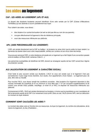   - 15 -LE GUIDE DU LOGEMENT ÉTUDIANT
Les aides au logement
CAF : LES AIDES AU LOGEMENT (APL ET ALS)
La plupart des étudiants locataires peuvent bénéficier d'une aide versée par la CAF (Caisse d'Allocations
Familiales) qui est destinée à couvrir partiellement leur loyer.
Pour obtenir ces aides, vous devez :
 être titulaire d'un contrat de location (le bail ne doit pas être au nom de vos parents),
 occuper effectivement le logement à titre de résidence principale,
 avoir des ressources inférieures aux plafonds.
APL (AIDE PERSONNALISÉE AU LOGEMENT)
L'APL est versée directement par la CAF au bailleur ; le locataire ne verse donc que le solde du loyer restant. La
demande de dossier étant sous votre responsabilité, vérifiez son contenu et son envoi dans les temps.
Vous pouvez percevoir l'APL si votre résidence principale est un logement qui a fait l'objet d'une convention passée
entre le bailleur et l'Etat (HLM, certaines Cités U…).
Les personnes susceptibles de bénéficier de l'APL doivent se renseigner auprès de leur CAF suivant leur régime
de protection sociale.
ALS (ALLOCATION DE LOGEMENT A CARACTÈRE SOCIAL)
C'est l'aide la plus souvent versée aux étudiants. L'ALS ne vous est versée que si le logement n'est pas
conventionné. Il peut s'agir d'une chambre, d'un studio, d'un appartement, d'une maison. Le logement peut, de
plus, être vide ou meublé.
Pour toucher l'ALS, vous devez remplir les conditions suivantes : être locataire d'un logement répondant à des
normes minimales de superficie (9 m² au minimum si vous êtes seul, 7 m² par occupant supplémentaire) et de
confort (une arrivée d'eau potable, chauffage, un évier et un WC), et disposer de ressources inférieures aux
plafonds.
Contrairement à l'APL, l'ALS est versée directement au locataire, à moins que le propriétaire ou son mandataire ait
fait la demande auprès de la CAF d’un versement à son profit. Dans ce cas, l’ALS comme l’APL vient en déduction
du montant du loyer réclamé.
COMMENT SONT CALCULÉES LES AIDES ?
Le montant des aides varie en fonction de vos ressources, du loyer du logement, du nombre de colocataires, de la
nature du logement, du lieu d'habitation...
 
