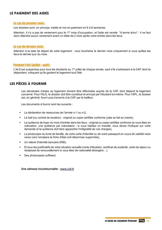   - 16 -LE GUIDE DU LOGEMENT ÉTUDIANT
LE PAIEMENT DES AIDES
Le cas du premier mois :
Les dossiers sont, en principe, traités et mis en paiement en 6 à 8 semaines.
Attention, il n'y a pas de versement pour le 1er
mois d'occupation, et l'aide est versée "à terme échu" : il ne faut
donc attendre aucun versement avant un délai de 2 mois après votre entrée dans les lieux.
Le cas du dernier mois :
Attention à la date de départ de votre logement : vous toucherez le dernier mois uniquement si vous quittez les
lieux le dernier jour du mois.
Pendant l'été (juillet - août) :
L'ALS est suspendue pour tous les étudiants au 1er
juillet de chaque année, sauf s'ils s’adressent à la CAF dont ils
dépendent, indiquant qu'ils gardent le logement tout l'été.
LES PIÈCES À FOURNIR
Les demandes d'aides au logement doivent être effectuées auprès de la CAF dont dépend le logement
concerné. Pour l'ALS, le dossier doit être constitué et envoyé par l'étudiant lui-même. Pour l'APL, le dossier
est, en général, fourni puis transmis à la CAF par le bailleur.
Les documents à fournir sont les suivants :
 La déclaration de ressources de l’année n-1 ou n-2,
 Le bail (ou contrat de location) : original ou copie certifiée conforme (cela se fait en mairie),
 La quittance de loyer du mois d'entrée dans les lieux : original ou copie certifiée conforme (si vous êtes en
colocation, une quittance par colocataire ; si vous habitez un meublé, vous devez l'indiquer sur votre
demande et la quittance doit faire apparaître l'intégralité de vos charges),
 La photocopie du livret de famille, de votre carte d'identité ou de votre passeport en cours de validité recto
verso (ceci remplace la fiche d'état civil désormais supprimée),
 Un relevé d'identité bancaire (RIB),
 Et tous les justificatifs de votre situation actuelle (carte d'étudiant, certificat de scolarité, carte de séjour ou
récépissé de renouvellement si vous êtes de nationalité étrangère…).
 Des photocopies suffisent.
Une adresse incontournable : www.caf.fr
 