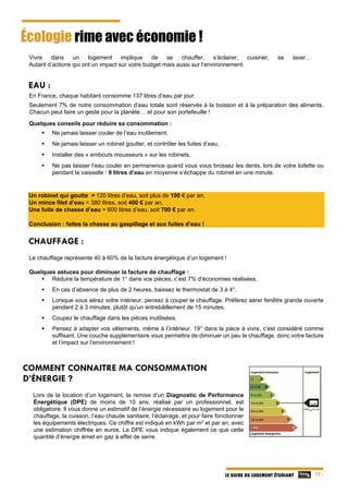   - 17 -LE GUIDE DU LOGEMENT ÉTUDIANT
Écologie rime avec économie !
  Vivre dans un logement implique de se chauffer, s’éclairer, cuisiner, se laver…
Autant d’actions qui ont un impact sur votre budget mais aussi sur l’environnement.
EAU :
En France, chaque habitant consomme 137 litres d’eau par jour.
Seulement 7% de notre consommation d’eau totale sont réservés à la boisson et à la préparation des aliments.
Chacun peut faire un geste pour la planète… et pour son portefeuille !
Quelques conseils pour réduire sa consommation :
 Ne jamais laisser couler de l’eau inutilement,
 Ne jamais laisser un robinet goutter, et contrôler les fuites d’eau,
 Installer des « embouts mousseurs » sur les robinets,
 Ne pas laisser l’eau couler en permanence quand vous vous brossez les dents, lors de votre toilette ou
pendant la vaisselle : 9 litres d’eau en moyenne s’échappe du robinet en une minute.
 
Un robinet qui goutte = 120 litres d’eau, soit plus de 100 € par an,
Un mince filet d’eau = 380 litres, soit 400 € par an,
Une fuite de chasse d’eau = 600 litres d’eau, soit 700 € par an.
Conclusion : faites la chasse au gaspillage et aux fuites d’eau !
CHAUFFAGE :
Le chauffage représente 40 à 60% de la facture énergétique d’un logement !
Quelques astuces pour diminuer la facture de chauffage :
 Réduire la température de 1° dans vos pièces, c’est 7% d’économies réalisées.
 En cas d’absence de plus de 2 heures, baissez le thermostat de 3 à 4°.
 Lorsque vous aérez votre intérieur, pensez à couper le chauffage. Préférez aérer fenêtre grande ouverte
pendant 2 à 3 minutes, plutôt qu’un entrebâillement de 15 minutes.
 Coupez le chauffage dans les pièces inutilisées.
 Pensez à adapter vos vêtements, même à l’intérieur. 19° dans la pièce à vivre, c’est considéré comme
suffisant. Une couche supplémentaire vous permettra de diminuer un peu le chauffage, donc votre facture
et l’impact sur l’environnement !
COMMENT CONNAITRE MA CONSOMMATION
D’ÉNERGIE ?
Lors de la location d’un logement, la remise d’un Diagnostic de Performance
Énergétique (DPE) de moins de 10 ans, réalisé par un professionnel, est
obligatoire. Il vous donne un estimatif de l’énergie nécessaire au logement pour le
chauffage, la cuisson, l’eau chaude sanitaire, l’éclairage, et pour faire fonctionner
les équipements électriques. Ce chiffre est indiqué en kWh par m2
et par an, avec
une estimation chiffrée en euros. Le DPE vous indique également ce que cette
quantité d’énergie émet en gaz à effet de serre.
195
 
