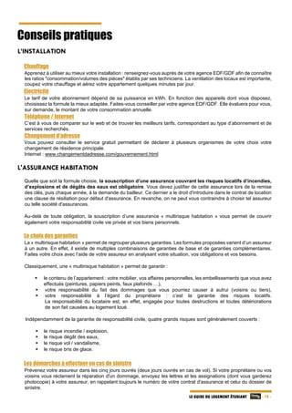  - 18 -LE GUIDE DU LOGEMENT ÉTUDIANT
Conseils pratiques
L’INSTALLATION
Chauffage
Apprenez à utiliser au mieux votre installation : renseignez-vous auprès de votre agence EDF/GDF afin de connaître
les ratios "consommation/volumes des pièces" établis par ses techniciens. La ventilation des locaux est importante,
coupez votre chauffage et aérez votre appartement quelques minutes par jour.
Electricité
Le tarif de votre abonnement dépend de sa puissance en kWh. En fonction des appareils dont vous disposez,
choisissez la formule la mieux adaptée. Faites-vous conseiller par votre agence EDF/GDF. Elle évaluera pour vous,
sur demande, le montant de votre consommation annuelle.
Téléphone / Internet
C’est à vous de comparer sur le web et de trouver les meilleurs tarifs, correspondant au type d’abonnement et de
services recherchés.
Changement d’adresse
Vous pouvez consulter le service gratuit permettant de déclarer à plusieurs organismes de votre choix votre
changement de résidence principale.
Internet : www.changementdadresse.com/gouvernement.html
L'ASSURANCE HABITATION
Quelle que soit la formule choisie, la souscription d’une assurance couvrant les risques locatifs d’incendies,
d’explosions et de dégâts des eaux est obligatoire. Vous devez justifier de cette assurance lors de la remise
des clés, puis chaque année, à la demande du bailleur. Ce dernier a le droit d'introduire dans le contrat de location
une clause de résiliation pour défaut d'assurance. En revanche, on ne peut vous contraindre à choisir tel assureur
ou telle société d'assurances.
Au-delà de toute obligation, la souscription d’une assurance « multirisque habitation » vous permet de couvrir
également votre responsabilité civile vie privée et vos biens personnels.
Le choix des garanties
La « multirisque habitation » permet de regrouper plusieurs garanties. Les formules proposées varient d’un assureur
à un autre. En effet, il existe de multiples combinaisons de garanties de base et de garanties complémentaires.
Faites votre choix avec l’aide de votre assureur en analysant votre situation, vos obligations et vos besoins.
Classiquement, une « multirisque habitation » permet de garantir :
 le contenu de l’appartement : votre mobilier, vos affaires personnelles, les embellissements que vous avez
effectués (peintures, papiers peints, faux plafonds …),
 votre responsabilité du fait des dommages que vous pourriez causer à autrui (voisins ou tiers),
 votre responsabilité à l’égard du propriétaire : c’est la garantie des risques locatifs.
La responsabilité du locataire est, en effet, engagée pour toutes destructions et toutes détériorations
de son fait causées au logement loué.
Indépendamment de la garantie de responsabilité civile, quatre grands risques sont généralement couverts :
 le risque incendie / explosion,
 le risque dégât des eaux,
 le risque vol / vandalisme,
 le risque bris de glace.
Les démarches à effectuer en cas de sinistre
Prévenez votre assureur dans les cinq jours ouvrés (deux jours ouvrés en cas de vol). Si votre propriétaire ou vos
voisins vous réclament la réparation d'un dommage, envoyez les lettres et les assignations (dont vous garderez
photocopie) à votre assureur, en rappelant toujours le numéro de votre contrat d'assurance et celui du dossier de
sinistre.
 