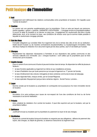   - 19 -LE GUIDE DU LOGEMENT ÉTUDIANT
Petit lexique de l’immobilier
Bail
Engagement écrit définissant les relations contractuelles entre propriétaire et locataire. On l’appelle aussi
"contrat de location".
Caution
La caution est une garantie supplémentaire pour le propriétaire. C'est un acte par lequel une personne,
parfois appelée « garant » (parents, GARANTIE LOCA-PASS®,…) s'engage envers le propriétaire-bailleur
à couvrir la dette du locataire si ce dernier ne paye pas. L’engagement du cautionnaire doit être à durée
déterminée, écrit, et le montant du loyer, ses conditions de révision ainsi que la somme totale possible à
laquelle le cautionnaire s’engage précisés.
Etat des lieux
Formalité obligatoire qui constate l'état d'un logement lors de la remise des clés et lors de sa restitution.
Etabli devant huissier ou de manière contradictoire (locataire/bailleur ou locataire/agent immobilier), l'état
des lieux implique la rédaction d'un document signé par les deux parties, sauf s’il est établi par huissier.
Charges
Représentent les dépenses nécessaires à l'entretien et aux réparations des parties communes et des
services collectifs d'un immeuble. Les « charges locatives » sont celles que le propriétaire peut se faire
rembourser par le locataire.
Impôts locaux
Ceux-ci varient d'une commune à l'autre et peuvent évoluer dans le temps. Ils dépendent en effet de plusieurs
facteurs :
• la taxe foncière applicable au logement lui-même et aux installations annexes,
• la taxe d'habitation due par toute personne qui occupe le logement au 1er
janvier de l'année,
• la taxe d'enlèvement des ordures ménagères et dans certaines communes la taxe de balayage,
• la taxe régionale fixée, chaque année, par le Conseil Régional,
• la taxe spéciale d'équipement perçue dans certaines régions : Ile-de-France, Lorraine…
Loyer
Somme versée par le locataire au propriétaire en contrepartie de la jouissance d'un bien immobilier donné
en location.
Nullité
Annulation d’un acte juridique pour cause de non-respect de l’une des conditions de fond ou de forme
nécessaire à sa bonne réalisation.
Préavis
Acte unilatéral de résiliation d'un contrat de location. Il peut être exprimé soit par le locataire, soit par le
propriétaire bailleur.
Quittance
Justificatif envoyé au locataire par le propriétaire du paiement du loyer et de ses charges.
Résiliation
Rupture du contrat de location lorsque le locataire ne respecte pas ses obligations : défauts de paiement des
loyers, des charges, du dépôt de garantie, ou absence d’assurance du logement loué.
 