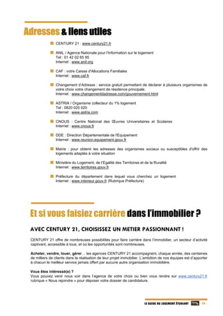   - 24 -LE GUIDE DU LOGEMENT ÉTUDIANT
Adresses & liens utiles
CENTURY 21 : www.century21.fr
ANIL / Agence Nationale pour l’Information sur le logement
Tel : 01 42 02 65 95
Internet : www.anil.org
CAF : votre Caisse d'Allocations Familiales
  Internet : www.caf.fr
Changement d’Adresse : service gratuit permettant de déclarer à plusieurs organismes de
votre choix votre changement de résidence principale.
  Internet : www.changementdadresse.com/gouvernement.html
ASTRIA / Organisme collecteur du 1% logement
  Tel : 0820 020 020
  Internet : www.astria.com
CNOUS : Centre National des Œuvres Universitaires et Scolaires
Internet : www.cnous.fr
DDE : Direction Départementale de l'Equipement
  Internet : www.reunion.equipement.gouv.fr
Mairie : pour obtenir les adresses des organismes sociaux ou susceptibles d'offrir des
logements adaptés à votre situation
Ministère du Logement, de l’Egalité des Territoires et de la Ruralité
  Internet : www.territoires.gouv.fr
Préfecture du département dans lequel vous cherchez un logement
Internet : www.interieur.gouv.fr (Rubrique Préfecture)
Et si vous faisiez carrière dans l’immobilier ?
AVEC CENTURY 21, CHOISISSEZ UN METIER PASSIONNANT !
CENTURY 21 offre de nombreuses possibilités pour faire carrière dans l’immobilier, un secteur d’activité
captivant, accessible à tous, et où les opportunités sont nombreuses.
Acheter, vendre, louer, gérer… les agences CENTURY 21 accompagnent, chaque année, des centaines
de milliers de clients dans la réalisation de leur projet immobilier. L’ambition de nos équipes est d’apporter
à chacun le meilleur service jamais offert par aucune autre organisation immobilière.
Vous êtes intéressé(e) ?
Vous pouvez venir nous voir dans l’agence de votre choix ou bien vous rendre sur www.century21.fr
rubrique « Nous rejoindre » pour déposer votre dossier de candidature.
 