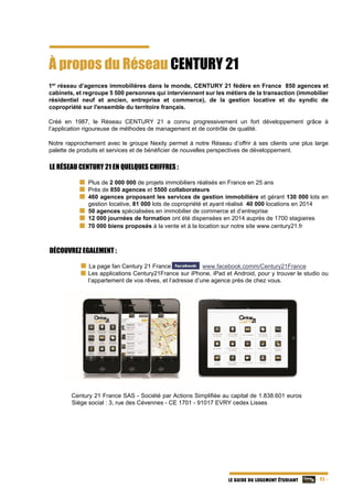   - 25 -LE GUIDE DU LOGEMENT ÉTUDIANT
À propos du Réseau CENTURY 21
1er
réseau d’agences immobilières dans le monde, CENTURY 21 fédère en France 850 agences et
cabinets, et regroupe 5 500 personnes qui interviennent sur les métiers de la transaction (immobilier
résidentiel neuf et ancien, entreprise et commerce), de la gestion locative et du syndic de
copropriété sur l'ensemble du territoire français.
Créé en 1987, le Réseau CENTURY 21 a connu progressivement un fort développement grâce à
l’application rigoureuse de méthodes de management et de contrôle de qualité.
Notre rapprochement avec le groupe Nexity permet à notre Réseau d’offrir à ses clients une plus large
palette de produits et services et de bénéficier de nouvelles perspectives de développement.
LE RÉSEAU CENTURY 21 EN QUELQUES CHIFFRES :
Plus de 2 000 000 de projets immobiliers réalisés en France en 25 ans
Près de 850 agences et 5500 collaborateurs
460 agences proposant les services de gestion immobilière et gérant 130 000 lots en
gestion locative, 81 000 lots de copropriété et ayant réalisé 40 000 locations en 2014
50 agences spécialisées en immobilier de commerce et d’entreprise
12 000 journées de formation ont été dispensées en 2014 auprès de 1700 stagiaires
70 000 biens proposés à la vente et à la location sur notre site www.century21.fr
DÉCOUVREZ EGALEMENT :
   La page fan Century 21 France sur www.facebook.comm/Century21France
Les applications Century21France sur iPhone, iPad et Android, pour y trouver le studio ou
l’appartement de vos rêves, et l’adresse d’une agence près de chez vous.
Century 21 France SAS - Société par Actions Simplifiée au capital de 1.838.601 euros
Siège social : 3, rue des Cévennes - CE 1701 - 91017 EVRY cedex Lisses
 