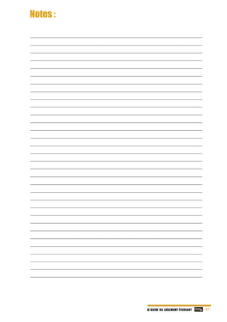   - 27 -LE GUIDE DU LOGEMENT ÉTUDIANT
Notes :
__________________________________________________________________________________
__________________________________________________________________________________
__________________________________________________________________________________
__________________________________________________________________________________
__________________________________________________________________________________
__________________________________________________________________________________
__________________________________________________________________________________
__________________________________________________________________________________
__________________________________________________________________________________
__________________________________________________________________________________
__________________________________________________________________________________
__________________________________________________________________________________
__________________________________________________________________________________
__________________________________________________________________________________
__________________________________________________________________________________
__________________________________________________________________________________
__________________________________________________________________________________
__________________________________________________________________________________
__________________________________________________________________________________
__________________________________________________________________________________
__________________________________________________________________________________
__________________________________________________________________________________
__________________________________________________________________________________
__________________________________________________________________________________
__________________________________________________________________________________
__________________________________________________________________________________
__________________________________________________________________________________
__________________________________________________________________________________
__________________________________________________________________________________
__________________________________________________________________________________
__________________________________________________________________________________
__________________________________________________________________________________ 
 
 
 
 