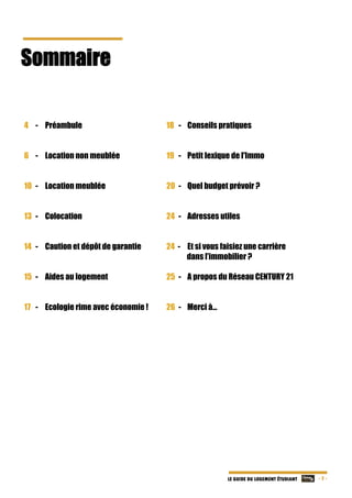   - 3 -LE GUIDE DU LOGEMENT ÉTUDIANT
Sommaire 	
	
	
	
	
	
	
4 - Préambule
6 - Location non meublée
10 - Location meublée
13 - Colocation
14 - Caution et dépôt de garantie
15 - Aides au logement
17 - Ecologie rime avec économie !
	
18 - Conseils pratiques
19 - Petit lexique de l'Immo
20 - Quel budget prévoir ?
24 - Adresses utiles
24 - Et si vous faisiez une carrière
dans l’immobilier ?
25 - A propos du Réseau CENTURY 21
26 - Merci à…
	
 