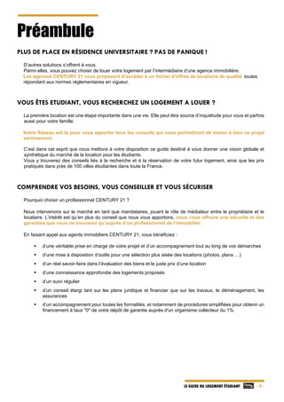   - 4 -LE GUIDE DU LOGEMENT ÉTUDIANT
Préambule
PLUS DE PLACE EN RÉSIDENCE UNIVERSITAIRE ? PAS DE PANIQUE !
D’autres solutions s’offrent à vous.
Parmi elles, vous pouvez choisir de louer votre logement par l’intermédiaire d’une agence immobilière.
Les agences CENTURY 21 vous proposent d'accéder à un fichier d'offres de locations de qualité, toutes
répondant aux normes règlementaires en vigueur.
VOUS ÊTES ETUDIANT, VOUS RECHERCHEZ UN LOGEMENT A LOUER ?
La première location est une étape importante dans une vie. Elle peut être source d’inquiétude pour vous et parfois
aussi pour votre famille.
Notre Réseau est là pour vous apporter tous les conseils qui vous permettront de mener à bien ce projet
sereinement.
C’est dans cet esprit que nous mettons à votre disposition ce guide destiné à vous donner une vision globale et
synthétique du marché de la location pour les étudiants.
Vous y trouverez des conseils liés à la recherche et à la réservation de votre futur logement, ainsi que les prix
pratiqués dans près de 100 villes étudiantes dans toute la France.
COMPRENDRE VOS BESOINS, VOUS CONSEILLER ET VOUS SÉCURISER
Pourquoi choisir un professionnel CENTURY 21 ?
Nous intervenons sur le marché en tant que mandataires, jouant le rôle de médiateur entre le propriétaire et le
locataire. L’intérêt est qu’en plus du conseil que nous vous apportons, nous vous offrons une sécurité et des
garanties que vous ne trouverez qu’auprès d’un professionnel de l’immobilier.
En faisant appel aux agents immobiliers CENTURY 21, vous bénéficiez :
 d’une véritable prise en charge de votre projet et d’un accompagnement tout au long de vos démarches
 d’une mise à disposition d’outils pour une sélection plus aisée des locations (photos, plans …)
 d’un réel savoir-faire dans l’évaluation des biens et le juste prix d’une location
 d’une connaissance approfondie des logements proposés
 d’un suivi régulier
 d’un conseil élargi tant sur les plans juridique et financier que sur les travaux, le déménagement, les
assurances
 d’un accompagnement pour toutes les formalités, et notamment de procédures simplifiées pour obtenir un
financement à taux "0" de votre dépôt de garantie auprès d'un organisme collecteur du 1%.
 