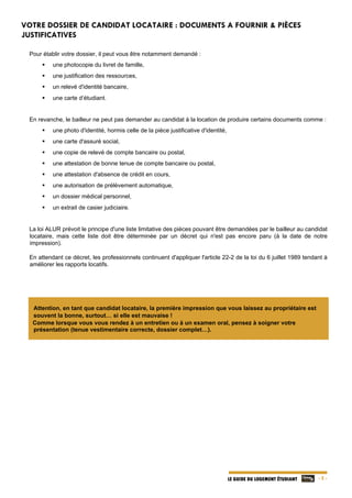   - 5 -LE GUIDE DU LOGEMENT ÉTUDIANT
VOTRE DOSSIER DE CANDIDAT LOCATAIRE : DOCUMENTS A FOURNIR & PIÈCES
JUSTIFICATIVES
Pour établir votre dossier, il peut vous être notamment demandé :
 une photocopie du livret de famille,
 une justification des ressources,
 un relevé d'identité bancaire,
 une carte d’étudiant.
En revanche, le bailleur ne peut pas demander au candidat à la location de produire certains documents comme :
 une photo d'identité, hormis celle de la pièce justificative d'identité,
 une carte d'assuré social,
 une copie de relevé de compte bancaire ou postal,
 une attestation de bonne tenue de compte bancaire ou postal,
 une attestation d'absence de crédit en cours,
 une autorisation de prélèvement automatique,
 un dossier médical personnel,
 un extrait de casier judiciaire.
La loi ALUR prévoit le principe d'une liste limitative des pièces pouvant être demandées par le bailleur au candidat
locataire, mais cette liste doit être déterminée par un décret qui n'est pas encore paru (à la date de notre
impression).
En attendant ce décret, les professionnels continuent d'appliquer l'article 22-2 de la loi du 6 juillet 1989 tendant à
améliorer les rapports locatifs.
Attention, en tant que candidat locataire, la première impression que vous laissez au propriétaire est
souvent la bonne, surtout… si elle est mauvaise !
Comme lorsque vous vous rendez à un entretien ou à un examen oral, pensez à soigner votre
présentation (tenue vestimentaire correcte, dossier complet…).
 