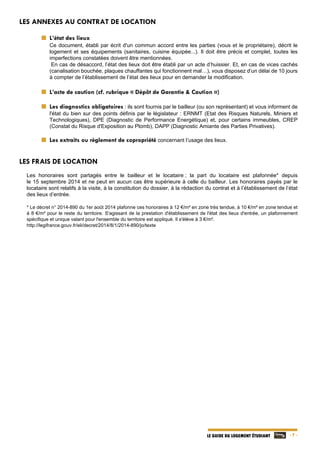   - 7 -LE GUIDE DU LOGEMENT ÉTUDIANT
LES ANNEXES AU CONTRAT DE LOCATION
L’état des lieux
Ce document, établi par écrit d'un commun accord entre les parties (vous et le propriétaire), décrit le
logement et ses équipements (sanitaires, cuisine équipée...). Il doit être précis et complet, toutes les
imperfections constatées doivent être mentionnées.
En cas de désaccord, l’état des lieux doit être établi par un acte d’huissier. Et, en cas de vices cachés
(canalisation bouchée, plaques chauffantes qui fonctionnent mal…), vous disposez d’un délai de 10 jours
à compter de l’établissement de l’état des lieux pour en demander la modification.
L’acte de caution (cf. rubrique « Dépôt de Garantie & Caution »)
Les diagnostics obligatoires : ils sont fournis par le bailleur (ou son représentant) et vous informent de
l'état du bien sur des points définis par le législateur : ERNMT (Etat des Risques Naturels, Miniers et
Technologiques), DPE (Diagnostic de Performance Energétique) et, pour certains immeubles, CREP
(Constat du Risque d'Exposition au Plomb), DAPP (Diagnostic Amiante des Parties Privatives).
Les extraits ou règlement de copropriété concernant l’usage des lieux.
LES FRAIS DE LOCATION
Les honoraires sont partagés entre le bailleur et le locataire ; la part du locataire est plafonnée* depuis
le 15 septembre 2014 et ne peut en aucun cas être supérieure à celle du bailleur. Les honoraires payés par le
locataire sont relatifs à la visite, à la constitution du dossier, à la rédaction du contrat et à l’établissement de l’état
des lieux d’entrée.
* Le décret n° 2014-890 du 1er août 2014 plafonne ces honoraires à 12 €/m² en zone très tendue, à 10 €/m² en zone tendue et
à 8 €/m² pour le reste du territoire. S'agissant de la prestation d'établissement de l'état des lieux d'entrée, un plafonnement
spécifique et unique valant pour l'ensemble du territoire est appliqué. Il s'élève à 3 €/m².
http://legifrance.gouv.fr/eli/decret/2014/8/1/2014-890/jo/texte
 