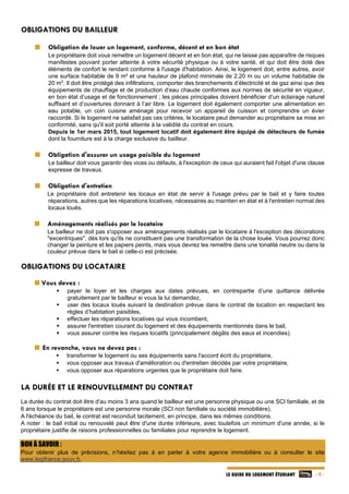   - 8 -LE GUIDE DU LOGEMENT ÉTUDIANT
OBLIGATIONS DU BAILLEUR
Obligation de louer un logement, conforme, décent et en bon état
Le propriétaire doit vous remettre un logement décent et en bon état, qui ne laisse pas apparaître de risques
manifestes pouvant porter atteinte à votre sécurité physique ou à votre santé, et qui doit être doté des
éléments de confort le rendant conforme à l'usage d'habitation. Ainsi, le logement doit, entre autres, avoir
une surface habitable de 9 m² et une hauteur de plafond minimale de 2,20 m ou un volume habitable de
20 m3
. Il doit être protégé des infiltrations, comporter des branchements d’électricité et de gaz ainsi que des
équipements de chauffage et de production d‘eau chaude conformes aux normes de sécurité en vigueur,
en bon état d’usage et de fonctionnement ; les pièces principales doivent bénéficier d’un éclairage naturel
suffisant et d’ouvertures donnant à l’air libre. Le logement doit également comporter une alimentation en
eau potable, un coin cuisine aménagé pour recevoir un appareil de cuisson et comprendre un évier
raccordé. Si le logement ne satisfait pas ces critères, le locataire peut demander au propriétaire sa mise en
conformité, sans qu'il soit porté atteinte à la validité du contrat en cours.
Depuis le 1er mars 2015, tout logement locatif doit également être équipé de détecteurs de fumée
dont la fourniture est à la charge exclusive du bailleur.
Obligation d'assurer un usage paisible du logement
Le bailleur doit vous garantir des vices ou défauts, à l'exception de ceux qui auraient fait l'objet d'une clause
expresse de travaux.
Obligation d'entretien
Le propriétaire doit entretenir les locaux en état de servir à l'usage prévu par le bail et y faire toutes
réparations, autres que les réparations locatives, nécessaires au maintien en état et à l'entretien normal des
locaux loués.
Aménagements réalisés par le locataire
Le bailleur ne doit pas s'opposer aux aménagements réalisés par le locataire à l'exception des décorations
"excentriques", dès lors qu'ils ne constituent pas une transformation de la chose louée. Vous pourrez donc
changer la peinture et les papiers peints, mais vous devrez les remettre dans une tonalité neutre ou dans la
couleur prévue dans le bail si celle-ci est précisée.
OBLIGATIONS DU LOCATAIRE
  Vous devez :
 payer le loyer et les charges aux dates prévues, en contrepartie d’une quittance délivrée
gratuitement par le bailleur si vous la lui demandez,
 user des locaux loués suivant la destination prévue dans le contrat de location en respectant les
règles d’habitation paisibles,
 effectuer les réparations locatives qui vous incombent,
 assurer l'entretien courant du logement et des équipements mentionnés dans le bail,
 vous assurer contre les risques locatifs (principalement dégâts des eaux et incendies).
En revanche, vous ne devez pas :
 transformer le logement ou ses équipements sans l'accord écrit du propriétaire,
 vous opposer aux travaux d'amélioration ou d'entretien décidés par votre propriétaire,
 vous opposer aux réparations urgentes que le propriétaire doit faire.
LA DURÉE ET LE RENOUVELLEMENT DU CONTRAT
La durée du contrat doit être d'au moins 3 ans quand le bailleur est une personne physique ou une SCI familiale, et de
6 ans lorsque le propriétaire est une personne morale (SCI non familiale ou société immobilière).
A l'échéance du bail, le contrat est reconduit tacitement, en principe, dans les mêmes conditions.
A noter : le bail initial ou renouvelé peut être d'une durée inférieure, avec toutefois un minimum d'une année, si le
propriétaire justifie de raisons professionnelles ou familiales pour reprendre le logement.
BON À SAVOIR :
Pour obtenir plus de précisions, n’hésitez pas à en parler à votre agence immobilière ou à consulter le site
www.legifrance.gouv.fr.
 