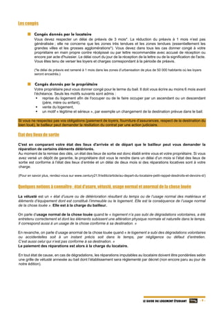   - 9 -LE GUIDE DU LOGEMENT ÉTUDIANT
Les congés
  Congés donnés par le locataire
Vous devez respecter un délai de préavis de 3 mois*. La réduction du préavis à 1 mois n’est pas
généralisée ; elle ne concerne que les zones très tendues et les zones tendues (essentiellement les
grandes villes et les grosses agglomérations*). Vous devez dans tous les cas donner congé à votre
propriétaire en main propre contre récépissé ou par lettre recommandée avec accusé de réception ou
encore par acte d'huissier. Le délai court du jour de la réception de la lettre ou de la signification de l'acte.
Vous êtes tenu de verser les loyers et charges correspondant à la période de préavis.
(*le délai de préavis est ramené à 1 mois dans les zones d’urbanisation de plus de 50 000 habitants où les loyers
seront encadrés.)
  Congés donnés par le propriétaire
Votre propriétaire peut vous donner congé pour le terme du bail. Il doit vous écrire au moins 6 mois avant
l’échéance. Seuls les motifs suivants sont admis :
 reprise du logement afin de l'occuper ou de le faire occuper par un ascendant ou un descendant
(père, mère ou enfant),
 vente du logement,
 un motif « légitime et sérieux », par exemple un changement de la destination prévue dans le bail.
Si vous ne respectez pas vos obligations (paiement de loyers, fourniture d’assurances, respect de la destination du
bien loué), le bailleur peut demander la résiliation du contrat par une action judiciaire.
État des lieux de sortie
C'est en comparant votre état des lieux d'arrivée et de départ que le bailleur peut vous demander la
réparation de certains éléments détériorés.
Au moment de la remise des clés, un état des lieux de sortie est donc établi entre vous et votre propriétaire. Si vous
avez versé un dépôt de garantie, le propriétaire doit vous le rendre dans un délai d’un mois si l’état des lieux de
sortie est conforme à l’état des lieux d’entrée et un délai de deux mois si des réparations locatives sont à votre
charge.
(Pour en savoir plus, rendez-vous sur www.century21.fr/edito/article/au-depart-du-locataire-petit-rappel-desdroits-et-devoirs-d/)
Quelques notions à connaître : état d’usure, vétusté, usage normal et anormal de la chose louée
La vétusté est un « état d’usure ou de détérioration résultant du temps ou de l’usage normal des matériaux et
éléments d’équipement dont est constitué l’immeuble ou le logement. Elle est la conséquence de l’usage normal
de la chose louée ». Elle est à la charge du bailleur.
On parle d’usage normal de la chose louée quand le « logement n’a pas subi de dégradations volontaires, a été
entretenu correctement et dont les éléments subissent une altération physique normale et naturelle dans le temps.
Il correspond aussi à un usage de la chose conforme à sa destination. »
En revanche, on parle d’usage anormal de la chose louée quand « le logement a subi des dégradations volontaires
ou accidentelles soit à un instant précis soit dans le temps, par négligence ou défaut d’entretien.
C’est aussi celui qui n’est pas conforme à sa destination. »
Le paiement des réparations est alors à la charge du locataire.
En tout état de cause, en cas de dégradations, les réparations imputables au locataire doivent être pondérées selon
une grille de vétusté annexée au bail dont l’établissement sera réglementé par décret (non encore paru au jour de
notre édition).
 