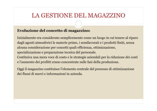 LA GESTIONE DEL MAGAZZINO
Evoluzione del concetto di magazzino:
Inizialmente era considerato semplicemente come un luogo in cui tenere al riparo
dagli agenti atmosferici le materie prime, i semilavorati e i prodotti finiti, senza
alcuna considerazione per concetti quali efficienza, ottimizzazione,
specializzazione e preparazione tecnica del personale.
Costituiva una mera voce di costo e le strategie aziendali per la riduzione dei costi
e l’aumento dei profitti erano concentrate sulle fasi della produzione.
Oggi il magazzino costituisce l’elemento centrale del processo di ottimizzazione
dei flussi di merci e informazioni in azienda.
 