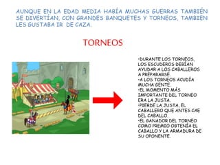 AUNQUE EN LA EDAD MEDIA HABÍA MUCHAS GUERRAS TAMBIÉN
SE DIVERTÍAN, CON GRANDES BANQUETES Y TORNEOS, TAMBIEN
LES GUSTABA IR DE CAZA.
TORNEOS
•DURANTE LOS TORNEOS,
LOS ESCUDEROS DEBÍAN
AYUDAR A LOS CABALLEROS
A PREPARARSE.
•A LOS TORNEOS ACUDÍA
MUCHA GENTE.
•EL MOMENTO MÁS
IMPORTANTE DEL TORNEO
ERA LA JUSTA.
•PIERDE LA JUSTA, EL
CABALLERO QUE ANTES CAE
DEL CABALLO.
•EL GANADOR DEL TORNEO
COMO PREMIO OBTENÍA EL
CABALLO Y LA ARMADURA DE
SU OPONENTE.
 