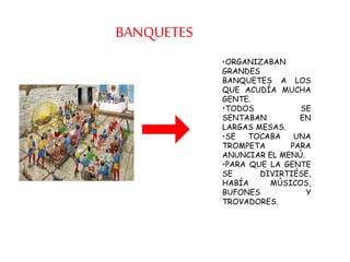 BANQUETES
•ORGANIZABAN
GRANDES
BANQUETES A LOS
QUE ACUDÍA MUCHA
GENTE.
•TODOS SE
SENTABAN EN
LARGAS MESAS.
•SE TOCABA UNA
TROMPETA PARA
ANUNCIAR EL MENÚ.
•PARA QUE LA GENTE
SE DIVIRTIÉSE,
HABÍA MÚSICOS,
BUFONES Y
TROVADORES.
 