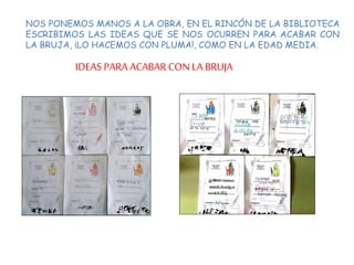 NOS PONEMOS MANOS A LA OBRA, EN EL RINCÓN DE LA BIBLIOTECA
ESCRIBIMOS LAS IDEAS QUE SE NOS OCURREN PARA ACABAR CON
LA BRUJA, ¡LO HACEMOS CON PLUMA!, COMO EN LA EDAD MEDIA.
IDEAS PARA ACABAR CON LA BRUJA
 