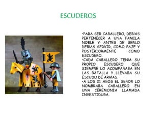 ESCUDEROS
•PARA SER CABALLERO, DEBÍAS
PERTENECER A UNA FAMILA
NOBLE Y ANTES DE SERLO
DEBÍAS SERVIR, COMO PAJE Y
POSTERIORMENTE COMO
ESCUDERO.
•CADA CABALLERO TENÍA SU
PROPIO ESCUDERO QUE
SIEMPRE LO ACOMPAÑABA EN
LAS BATALLA Y LLEVABA SU
ESCUDO DE ARMAS.
•A LOS 21 AÑOS EL SEÑOR LO
NOMBRABA CABALLERO EN
UNA CEREMONIA LLAMADA
INVESTIDURA.
 