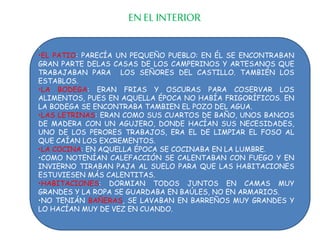 :
•EL PATIO: PARECÍA UN PEQUEÑO PUEBLO: EN ÉL SE ENCONTRABAN
GRAN PARTE DELAS CASAS DE LOS CAMPERINOS Y ARTESANOS QUE
TRABAJABAN PARA LOS SEÑORES DEL CASTILLO. TAMBIÉN LOS
ESTABLOS.
•LA BODEGA: ERAN FRIAS Y OSCURAS PARA COSERVAR LOS
ALIMENTOS, PUES EN AQUELLA ÉPOCA NO HABÍA FRIGORÍFICOS. EN
LA BODEGA SE ENCONTRABA TAMBIEN EL POZO DEL AGUA.
•LAS LETRINAS: ERAN COMO SUS CUARTOS DE BAÑO, UNOS BANCOS
DE MADERA CON UN AGUJERO, DONDE HACÍAN SUS NECESIDADES,
UNO DE LOS PERORES TRABAJOS, ERA EL DE LIMPIAR EL FOSO AL
QUE CAÍAN LOS EXCREMENTOS.
•LA COCINA: EN AQUELLA ÉPOCA SE COCINABA EN LA LUMBRE.
•COMO NOTENÍAN CALEFACCIÓN SE CALENTABAN CON FUEGO Y EN
INVIERNO TIRABAN PAJA AL SUELO PARA QUE LAS HABITACIONES
ESTUVIESEN MÁS CALENTITAS.
•HABITACIONES: DORMIAN TODOS JUNTOS EN CAMAS MUY
GRANDES Y LA ROPA SE GUARDABA EN BAÚLES, NO EN ARMARIOS.
•NO TENIÁN BAÑERAS, SE LAVABAN EN BARREÑOS MUY GRANDES Y
LO HACÍAN MUY DE VEZ EN CUANDO.
EN EL INTERIOR
 