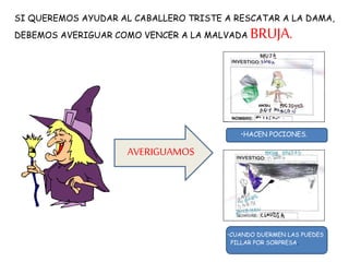 SI QUEREMOS AYUDAR AL CABALLERO TRISTE A RESCATAR A LA DAMA,
DEBEMOS AVERIGUAR COMO VENCER A LA MALVADA BRUJA.
•HACEN POCIONES.
•CUANDO DUERMEN LAS PUEDES
PILLAR POR SORPRESA.
AVERIGUAMOS
 