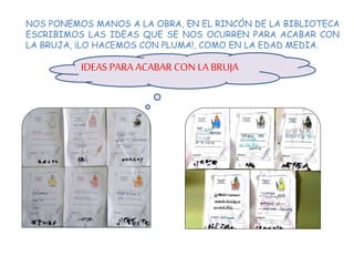NOS PONEMOS MANOS A LA OBRA, EN EL RINCÓN DE LA BIBLIOTECA
ESCRIBIMOS LAS IDEAS QUE SE NOS OCURREN PARA ACABAR CON
LA BRUJA, ¡LO HACEMOS CON PLUMA!, COMO EN LA EDAD MEDIA.
IDEAS PARA ACABAR CON LA BRUJA
 